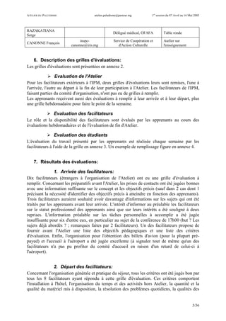 ATELIER DU PALUDISME atelier.paludisme@pasteur.mg 1er
session du 07 Avril au 16 Mai 2003
5/36
RAZAKATIANA
Serge
Délégué médical, OFAFA Table ronde
CANONNE François
inspc-
canonne@iris.mg
Service de Coopération et
d'Action Culturelle
Atelier sur
l'enseignement
6. Description des grilles d'évaluations:
Les grilles d'évaluations sont présentées en annexe 2.
Evaluation de l'Atelier
Pour les facilitateurs extérieurs à l'IPM, deux grilles d'évaluations leurs sont remises, l'une à
l'arrivée, l'autre au départ à la fin de leur participation à l'Atelier. Les facilitateurs de l'IPM,
faisant parties du comité d'organisation, n'ont pas eu de grilles à remplir.
Les apprenants reçoivent aussi des évaluations à remplir à leur arrivée et à leur départ, plus
une grille hebdomadaire pour faire le point de la semaine.
Evaluation des facilitateurs
Le rôle et la disponibilité des facilitateurs sont évalués par les apprenants au cours des
évaluations hebdomadaires et de l'évaluation de fin d'Atelier.
Evaluation des étudiants
L'évaluation du travail présenté par les apprenants est réalisée chaque semaine par les
facilitateurs à l'aide de la grille en annexe 3. Un exemple de remplissage figure en annexe 4.
7. Résultats des évaluations:
1. Arrivée des facilitateurs:
Dix facilitateurs (étrangers à l'organisation de l'Atelier) ont eu une grille d'évaluation à
remplir. Concernant les préparatifs avant l'Atelier, les prises de contacts ont été jugées bonnes
avec une information suffisante sur le concept et les objectifs précis (sauf dans 2 cas dont 1
précisant la nécessité d'identifier des objectifs précis à atteindre en fonction des apprenants).
Trois facilitateurs auraient souhaité avoir davantage d'informations sur les sujets qui ont été
traités par les apprenants avant leur arrivée. L'intérêt d'informer au préalable les facilitateurs
sur le statut professionnel des apprenants ainsi que sur leurs intérêts a été souligné à deux
reprises. L'information préalable sur les tâches personnelles à accomplir a été jugée
insuffisante pour six d'entre eux, en particulier au sujet de la conférence de 17h00 (but ? Les
sujets déjà abordés ? ; remarques faites par 2 facilitateurs). Un des facilitateurs propose de
fournir avant l'Atelier une liste des objectifs pédagogiques et une liste des critères
d'évaluation. Enfin, l'organisation pour l'obtention des billets d'avion (pour la plupart pré-
payed) et l'accueil à l'aéroport a été jugée excellente (à signaler tout de même qu'un des
facilitateurs n'a pas pu profiter du comité d'accueil en raison d'un retard de celui-ci à
l'aéroport).
2. Départ des facilitateurs:
Concernant l'organisation générale et pratique du séjour, tous les critères ont été jugés bon par
tous les 8 facilitateurs ayant répondu à cette grille d'évaluation. Ces critères comportent
l'installation à l'hôtel, l'organisation du temps et des activités hors Atelier, la quantité et la
qualité du matériel mis à disposition, la résolution des problèmes quotidiens, la qualités des
 