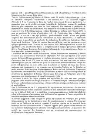 ATELIER DU PALUDISME atelier.paludisme@pasteur.mg 1er
session du 07 Avril au 16 Mai 2003
6/36
repas du midi (1 passable pour la qualité des repas du midi à la cafeteria de l'Institut) et enfin
l'organisation du retour en fin de séjour.
Tous les facilitateurs ont jugé l'intérêt de l'Atelier tout à fait justifié (8/8) précisant que ce type
de formation correspond véritablement à une demande (2/8). Un facilitateur suggère
d'écourter à 3 ou 4 semaines la durée de l’atelier, sans donner de raison particulière. Le
concept du cours a été très bien reçu par l'ensemble des facilitateurs trouvant les candidats
beaucoup plus concentrés que dans un cours magistral, leur donnant la possibilité de
rechercher eux mêmes des informations pour en réaliser une synthèse dans un esprit critique.
Même si le rôle de facilitateur dans ce contexte demande une certaine improvisation (1/8) ou
pose un problème de niveau d'implication (1/8 ; de l'implication forte à l'observation
détachée), le concept a été jugé judicieux, particulièrement adapté, offrant une grande
souplesse dans l'encadrement, laissant suffisamment de place à l'autonomie. Les apprenants
avaient aussi la possibilité de confronter les indications des différents facilitateurs. Dans
l'exercice de facilitateur, 2 n'ont fait mention d'aucune difficulté, mais les 6 autres rapportent
quelques problèmes dans l'exercice de leur fonction liés à l'hétérogénéité des niveaux des
apprenants (3/6), les difficultés liées à la compréhension de l'anglais par certains apprenants
(2/6) et l'insuffisance de sources d'informations telles que des livres, des articles ou l'accès en
ligne à certaines revues scientifiques (2/6).
La question B5 (si c'était à vous de concevoir l'Atelier, le feriez-vous autrement ?) donnait
l'occasion aux facilitateurs de proposer des adaptations. Aux vues des réponses et en tenant
compte de l'ensemble des remarques, la prochaine promotion pourrait recevoir une vingtaine
d'apprenants (au lieu de 13), dans une salle informatique plus spacieuse avec un serveur
informatique en ligne, en élaborant une grille d'évaluation des présentations tenant compte des
points indispensables ou justes utiles dans la notation, en mettant en place des travaux
pratiques plus conséquents, et en proposant aux apprenants d'élaborer en fin d'Atelier un
projet personnel de recherche ou de développement. Enfin, sur les 8 facilitateurs, 7 pourraient
recommander cette formation à un de leur collaborateur. L'Atelier a été l'occasion pour eux de
développer ou d'entretenir de bonnes relations aussi bien avec les Pasteuriens qu'avec les
apprenants, pour des discussions de travail intéressantes (8/8).
Concernant le choix des sujets proposés aux apprenants, les avis sont assez partagés,
proposant tantôt de cibler davantage les sujets ou au contraire avançant l'intérêt des sujets plus
larges, ou souhaitant des sujets davantage orientés sur le sens pratique, probablement en terme
de santé publique.
Pour 7 facilitateurs sur les 8, la progression des apprenants en une semaine a été très nette
(chaque facilitateurs restant 1 semaine) autant sur le plan de la maîtrise de l'outil informatique
que sur la méthode de travail et la quantité de connaissances acquises en matière de paludisme
même si les niveaux d'acquisitions sont différents d'un apprenant à l'autre (acquisition de
nouvelles données ou approfondissement).
Il convient d'apporter à cette analyse des grilles d'évaluations des remarques plus globales
faites oralement par les facilitateurs au cours des entretiens durant la semaine. Une remarque
écrite par un facilitateur est souvent rapportée à plusieurs reprises par les autres de façon
oralement au cours des conversations. Il faut aussi rappeler que la plupart des facilitateurs ont
une expérience de l'enseignement selon une formule plus conventionnelle. Les jugements très
positifs qui ressortent des évaluations sont par conséquent des encouragements au
développement de ce type de formation.
 