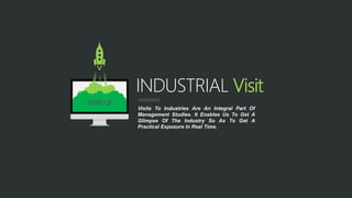 INDUSTRIAL Visit
Visits To Industries Are An Integral Part Of
Management Studies. It Enables Us To Get A
Glimpse Of The Industry So As To Get A
Practical Exposure In Real Time.
STARTUP
 