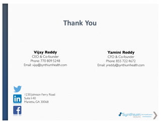 Vijay Reddy
CEO & Co-founder
Phone: 770 809 5248
Email:
vijay@synthiumhealth.com
Thank You
Address:
1230 Johnson Ferry Road
Suite I-40
Marietta, GA 30068
Yamini Vedhire
CFO & Co-founder
Phone: 855 722 4672
Email:
yreddy@synthiumhealth.com
 