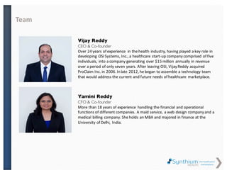 Vijay Reddy
CEO & Co-founder
Over 24 years of experience in the health industry, having played a key role in
developing OSI Systems, Inc., a healthcare start-up company comprised of five
individuals, into a company generating over $15 million annually in revenue
over a period of only seven years. After leaving OSI, Vijay Reddy acquired
ProClaim Inc. in 2006. In late 2012, he began to assemble a technology team
that would address the current and future needs of healthcare marketplace.
Yamini Vedhire
CFO & Co-founder
More than 18 years of experience handling the financial and operational
functions of different companies. A maid service, a web design company and a
medical billing company. She holds an MBA and majored in finance at the Delhi
University, India.
Team
 