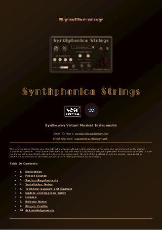 Syntheway Virtual Musical Instruments
Email Contact: contact@syntheway.net
Email Support: support@syntheway.net
The information in this document is subject to change without notice and does not represent a commitment on the part of
Syntheway Software. The software described by this document is subject to a License Agreement and may not be copied to other
media except as specifically allowed in the License Agreement. No part of this publication may be copied, reproduced or
otherwise transmitted or recorded, without prior written permission by Syntheway.
Table Of Contents:
 1. Description
 2. Preset Sounds
 3. System Requirements
 4. Installation Notes
 5. Technical Support and Contact
 6. Update and Upgrade Policy
 7. License
 8. Release Notes
 9. Plug-in Credits
 10. Acknowledgements
 