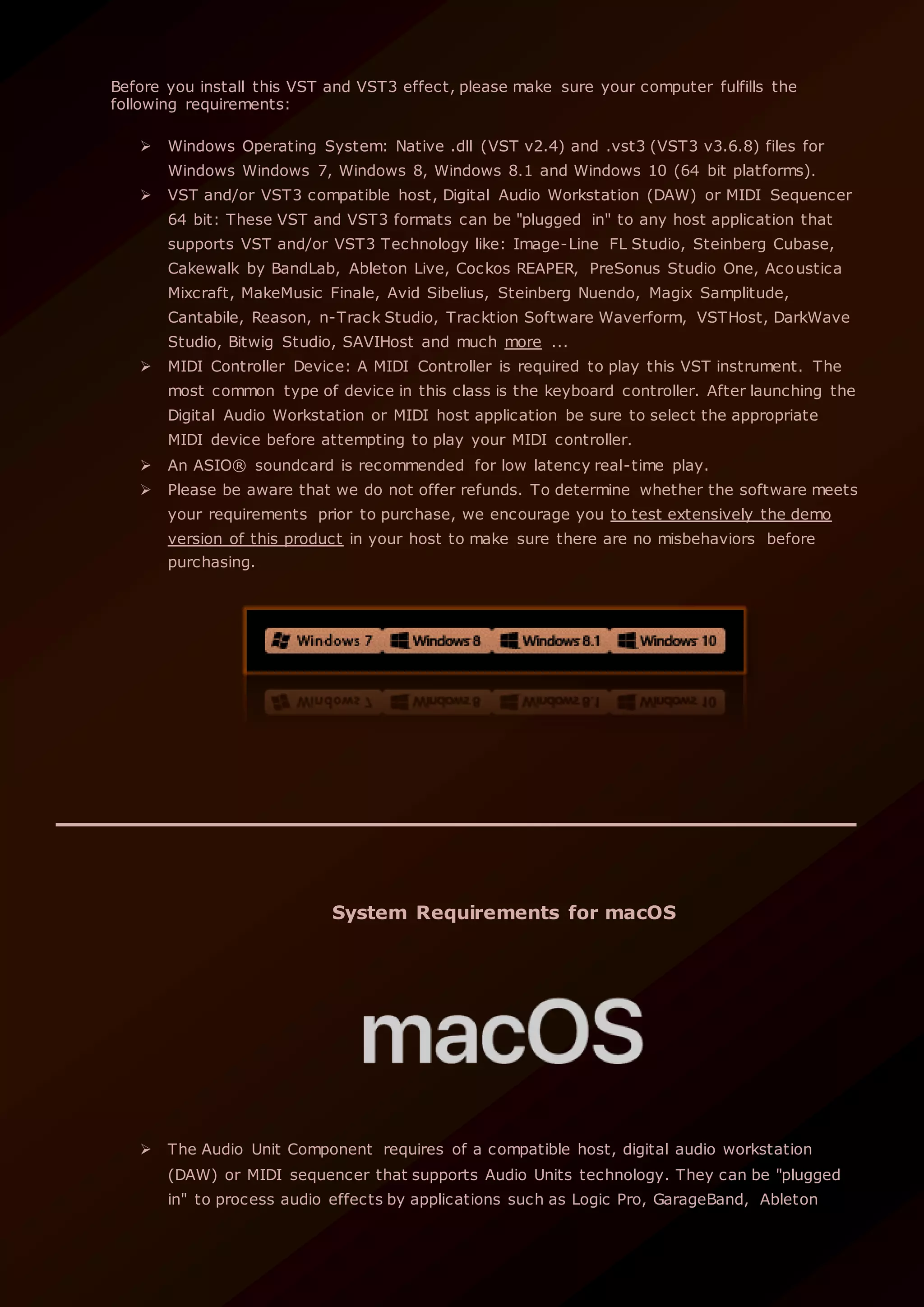 Before you install this VST and VST3 effect, please make sure your computer fulfills the
following requirements:
 Windows Operating System: Native .dll (VST v2.4) and .vst3 (VST3 v3.6.8) files for
Windows Windows 7, Windows 8, Windows 8.1 and Windows 10 (64 bit platforms).
 VST and/or VST3 compatible host, Digital Audio Workstation (DAW) or MIDI Sequencer
64 bit: These VST and VST3 formats can be "plugged in" to any host application that
supports VST and/or VST3 Technology like: Image-Line FL Studio, Steinberg Cubase,
Cakewalk by BandLab, Ableton Live, Cockos REAPER, PreSonus Studio One, Acoustica
Mixcraft, MakeMusic Finale, Avid Sibelius, Steinberg Nuendo, Magix Samplitude,
Cantabile, Reason, n-Track Studio, Tracktion Software Waverform, VSTHost, DarkWave
Studio, Bitwig Studio, SAVIHost and much more ...
 MIDI Controller Device: A MIDI Controller is required to play this VST instrument. The
most common type of device in this class is the keyboard controller. After launching the
Digital Audio Workstation or MIDI host application be sure to select the appropriate
MIDI device before attempting to play your MIDI controller.
 An ASIO® soundcard is recommended for low latency real-time play.
 Please be aware that we do not offer refunds. To determine whether the software meets
your requirements prior to purchase, we encourage you to test extensively the demo
version of this product in your host to make sure there are no misbehaviors before
purchasing.
System Requirements for macOS
 The Audio Unit Component requires of a compatible host, digital audio workstation
(DAW) or MIDI sequencer that supports Audio Units technology. They can be "plugged
in" to process audio effects by applications such as Logic Pro, GarageBand, Ableton
 