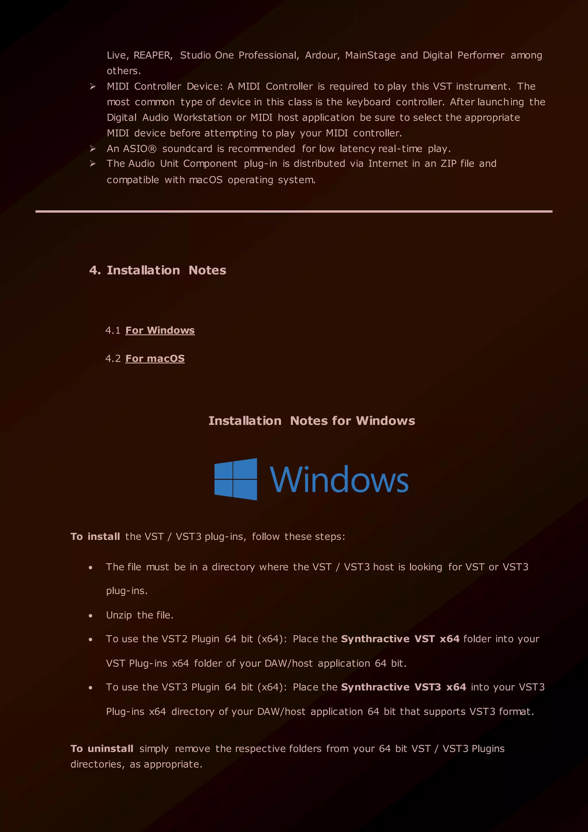 Live, REAPER, Studio One Professional, Ardour, MainStage and Digital Performer among
others.
 MIDI Controller Device: A MIDI Controller is required to play this VST instrument. The
most common type of device in this class is the keyboard controller. After launching the
Digital Audio Workstation or MIDI host application be sure to select the appropriate
MIDI device before attempting to play your MIDI controller.
 An ASIO® soundcard is recommended for low latency real-time play.
 The Audio Unit Component plug-in is distributed via Internet in an ZIP file and
compatible with macOS operating system.
4. Installation Notes
4.1 For Windows
4.2 For macOS
Installation Notes for Windows
To install the VST / VST3 plug-ins, follow these steps:
 The file must be in a directory where the VST / VST3 host is looking for VST or VST3
plug-ins.
 Unzip the file.
 To use the VST2 Plugin 64 bit (x64): Place the Synthractive VST x64 folder into your
VST Plug-ins x64 folder of your DAW/host application 64 bit.
 To use the VST3 Plugin 64 bit (x64): Place the Synthractive VST3 x64 into your VST3
Plug-ins x64 directory of your DAW/host application 64 bit that supports VST3 format.
To uninstall simply remove the respective folders from your 64 bit VST / VST3 Plugins
directories, as appropriate.
 