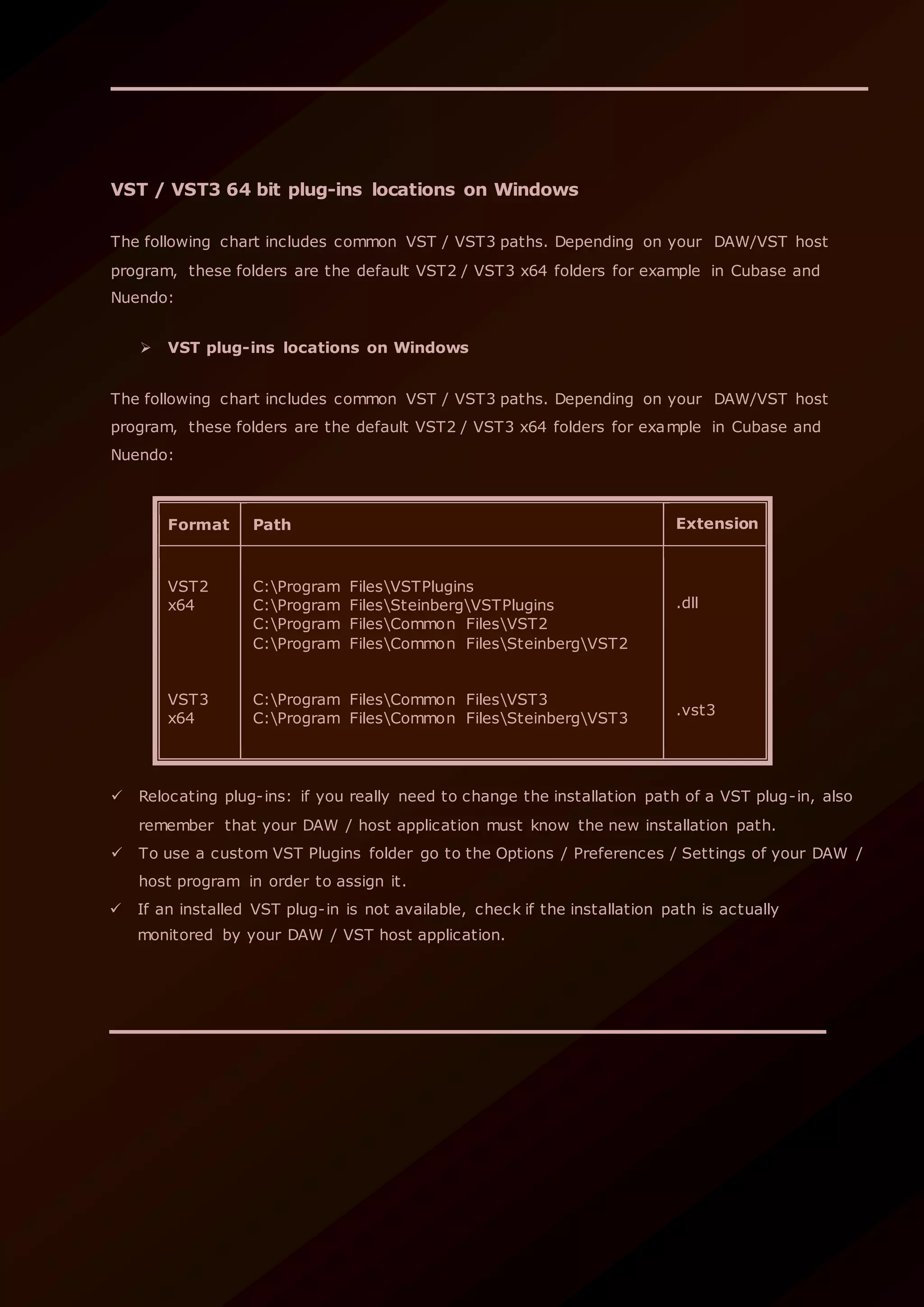 VST / VST3 64 bit plug-ins locations on Windows
The following chart includes common VST / VST3 paths. Depending on your DAW/VST host
program, these folders are the default VST2 / VST3 x64 folders for example in Cubase and
Nuendo:
 VST plug-ins locations on Windows
The following chart includes common VST / VST3 paths. Depending on your DAW/VST host
program, these folders are the default VST2 / VST3 x64 folders for example in Cubase and
Nuendo:
Format Path Extension
VST2
x64
VST3
x64
C:Program FilesVSTPlugins
C:Program FilesSteinbergVSTPlugins
C:Program FilesCommon FilesVST2
C:Program FilesCommon FilesSteinbergVST2
C:Program FilesCommon FilesVST3
C:Program FilesCommon FilesSteinbergVST3
.dll
.vst3
 Relocating plug-ins: if you really need to change the installation path of a VST plug-in, also
remember that your DAW / host application must know the new installation path.
 To use a custom VST Plugins folder go to the Options / Preferences / Settings of your DAW /
host program in order to assign it.
 If an installed VST plug-in is not available, check if the installation path is actually
monitored by your DAW / VST host application.
 