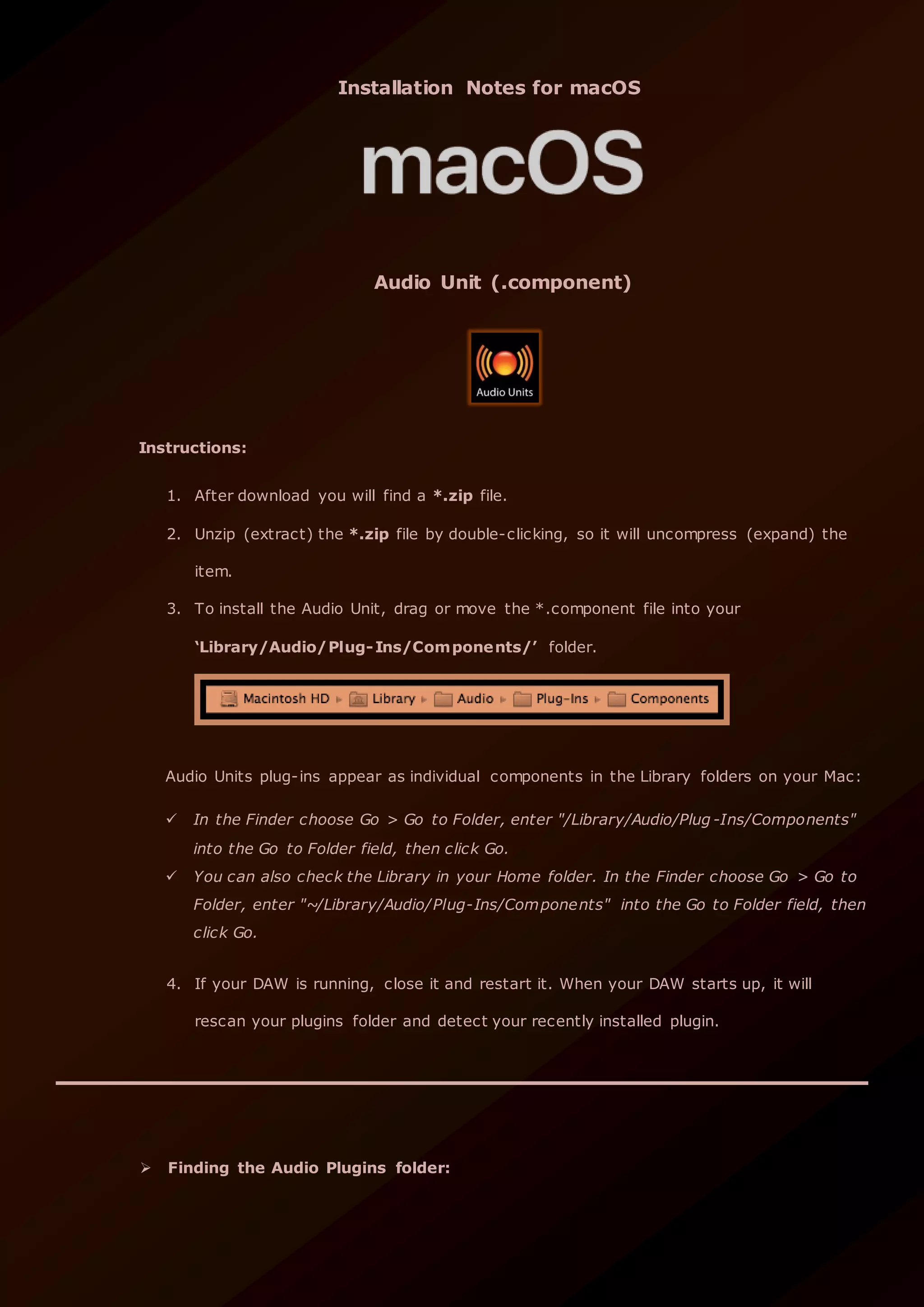 Installation Notes for macOS
Audio Unit (.component)
Instructions:
1. After download you will find a *.zip file.
2. Unzip (extract) the *.zip file by double-clicking, so it will uncompress (expand) the
item.
3. To install the Audio Unit, drag or move the *.component file into your
‘Library/Audio/Plug-Ins/Components/’ folder.
Audio Units plug-ins appear as individual components in the Library folders on your Mac:
 In the Finder choose Go > Go to Folder, enter "/Library/Audio/Plug -Ins/Components"
into the Go to Folder field, then click Go.
 You can also check the Library in your Home folder. In the Finder choose Go > Go to
Folder, enter "~/Library/Audio/Plug-Ins/Components" into the Go to Folder field, then
click Go.
4. If your DAW is running, close it and restart it. When your DAW starts up, it will
rescan your plugins folder and detect your recently installed plugin.
 Finding the Audio Plugins folder:
 