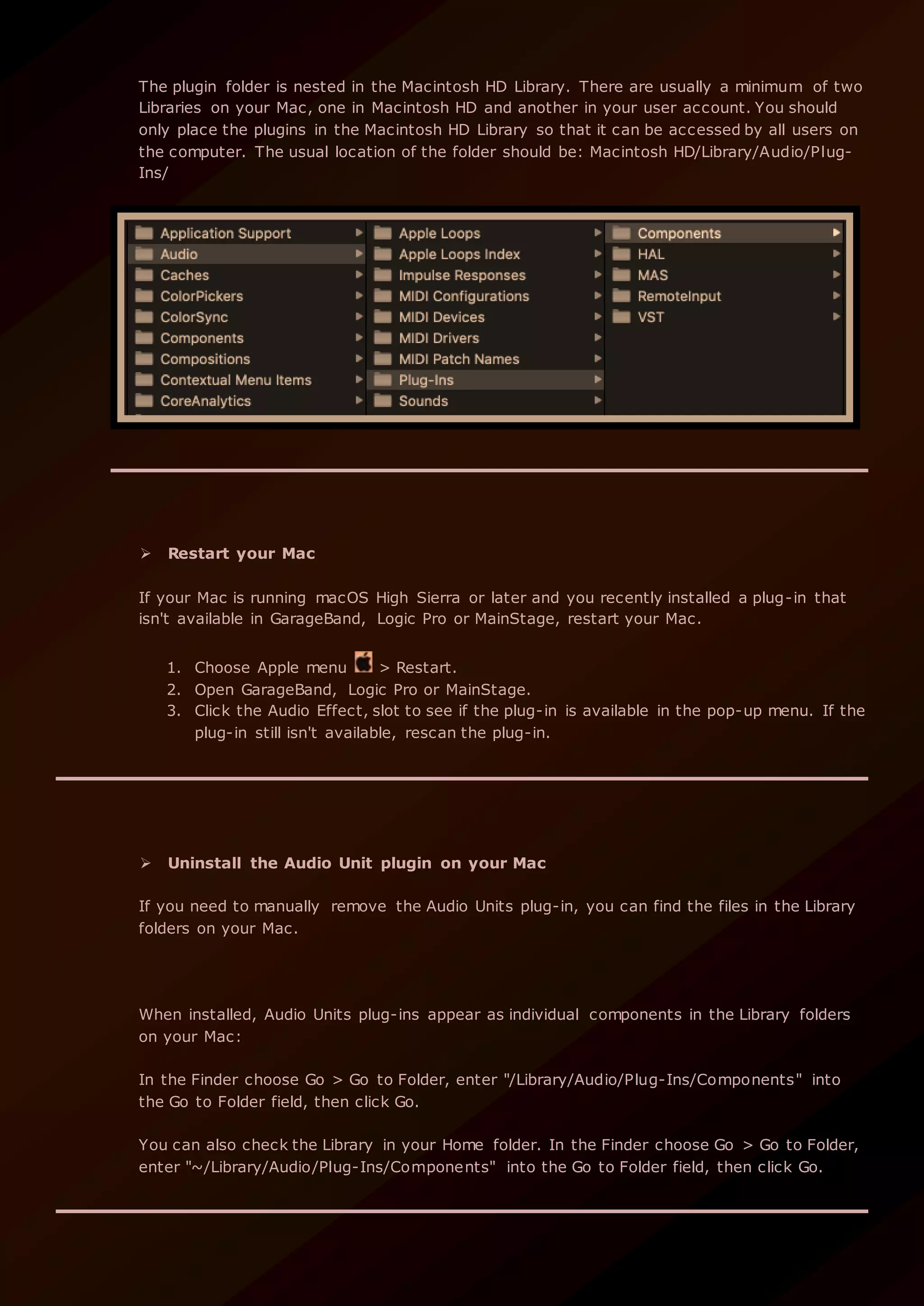 The plugin folder is nested in the Macintosh HD Library. There are usually a minimum of two
Libraries on your Mac, one in Macintosh HD and another in your user account. You should
only place the plugins in the Macintosh HD Library so that it can be accessed by all users on
the computer. The usual location of the folder should be: Macintosh HD/Library/Audio/Plug-
Ins/
 Restart your Mac
If your Mac is running macOS High Sierra or later and you recently installed a plug-in that
isn't available in GarageBand, Logic Pro or MainStage, restart your Mac.
1. Choose Apple menu > Restart.
2. Open GarageBand, Logic Pro or MainStage.
3. Click the Audio Effect, slot to see if the plug-in is available in the pop-up menu. If the
plug-in still isn't available, rescan the plug-in.
 Uninstall the Audio Unit plugin on your Mac
If you need to manually remove the Audio Units plug-in, you can find the files in the Library
folders on your Mac.
When installed, Audio Units plug-ins appear as individual components in the Library folders
on your Mac:
In the Finder choose Go > Go to Folder, enter "/Library/Audio/Plug-Ins/Components" into
the Go to Folder field, then click Go.
You can also check the Library in your Home folder. In the Finder choose Go > Go to Folder,
enter "~/Library/Audio/Plug-Ins/Components" into the Go to Folder field, then click Go.
 