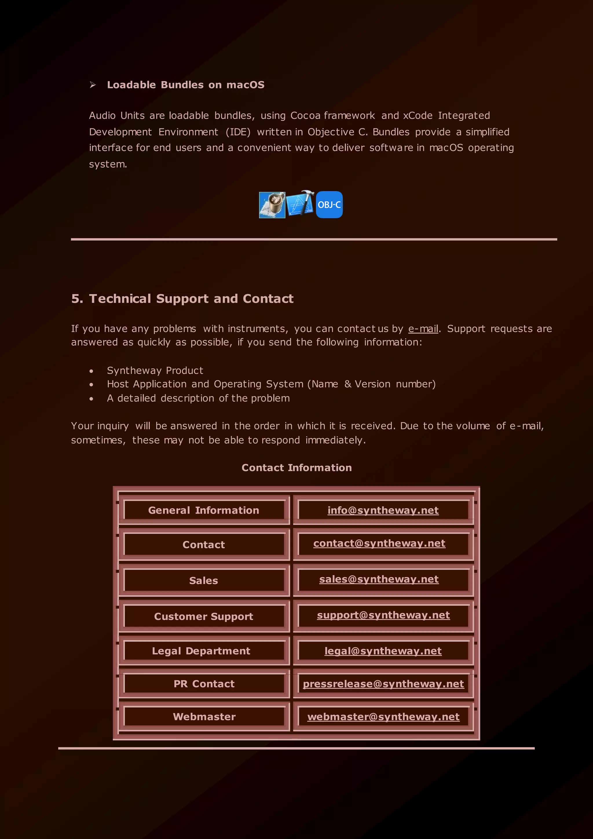  Loadable Bundles on macOS
Audio Units are loadable bundles, using Cocoa framework and xCode Integrated
Development Environment (IDE) written in Objective C. Bundles provide a simplified
interface for end users and a convenient way to deliver software in macOS operating
system.
5. Technical Support and Contact
If you have any problems with instruments, you can contact us by e-mail. Support requests are
answered as quickly as possible, if you send the following information:
 Syntheway Product
 Host Application and Operating System (Name & Version number)
 A detailed description of the problem
Your inquiry will be answered in the order in which it is received. Due to the volume of e-mail,
sometimes, these may not be able to respond immediately.
Contact Information
General Information info@syntheway.net
Contact contact@syntheway.net
Sales sales@syntheway.net
Customer Support support@syntheway.net
Legal Department legal@syntheway.net
PR Contact pressrelease@syntheway.net
Webmaster webmaster@syntheway.net
 