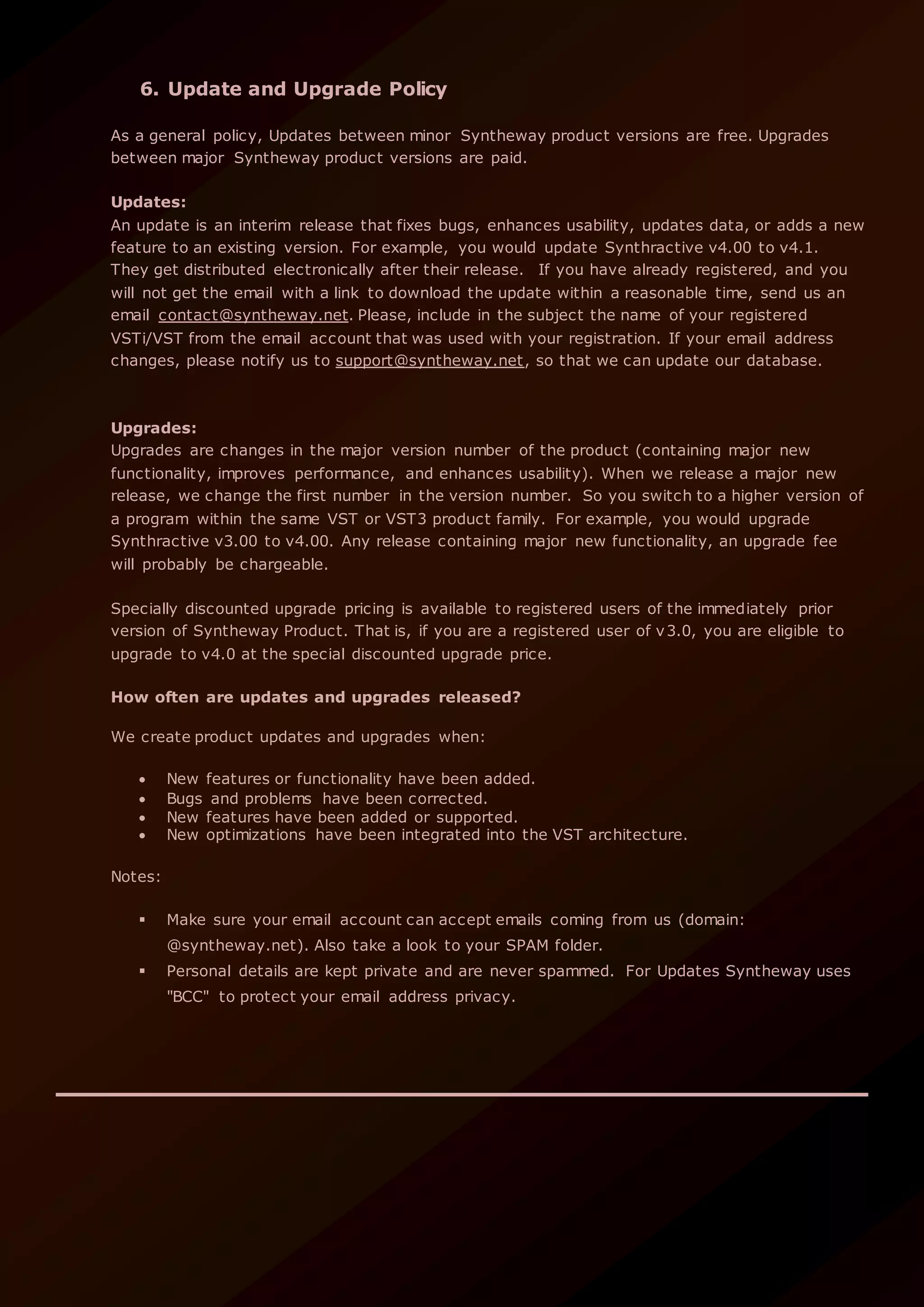 6. Update and Upgrade Policy
As a general policy, Updates between minor Syntheway product versions are free. Upgrades
between major Syntheway product versions are paid.
Updates:
An update is an interim release that fixes bugs, enhances usability, updates data, or adds a new
feature to an existing version. For example, you would update Synthractive v4.00 to v4.1.
They get distributed electronically after their release. If you have already registered, and you
will not get the email with a link to download the update within a reasonable time, send us an
email contact@syntheway.net. Please, include in the subject the name of your registered
VSTi/VST from the email account that was used with your registration. If your email address
changes, please notify us to support@syntheway.net, so that we can update our database.
Upgrades:
Upgrades are changes in the major version number of the product (containing major new
functionality, improves performance, and enhances usability). When we release a major new
release, we change the first number in the version number. So you switch to a higher version of
a program within the same VST or VST3 product family. For example, you would upgrade
Synthractive v3.00 to v4.00. Any release containing major new functionality, an upgrade fee
will probably be chargeable.
Specially discounted upgrade pricing is available to registered users of the immediately prior
version of Syntheway Product. That is, if you are a registered user of v3.0, you are eligible to
upgrade to v4.0 at the special discounted upgrade price.
How often are updates and upgrades released?
We create product updates and upgrades when:
 New features or functionality have been added.
 Bugs and problems have been corrected.
 New features have been added or supported.
 New optimizations have been integrated into the VST architecture.
Notes:
 Make sure your email account can accept emails coming from us (domain:
@syntheway.net). Also take a look to your SPAM folder.
 Personal details are kept private and are never spammed. For Updates Syntheway uses
"BCC" to protect your email address privacy.
 