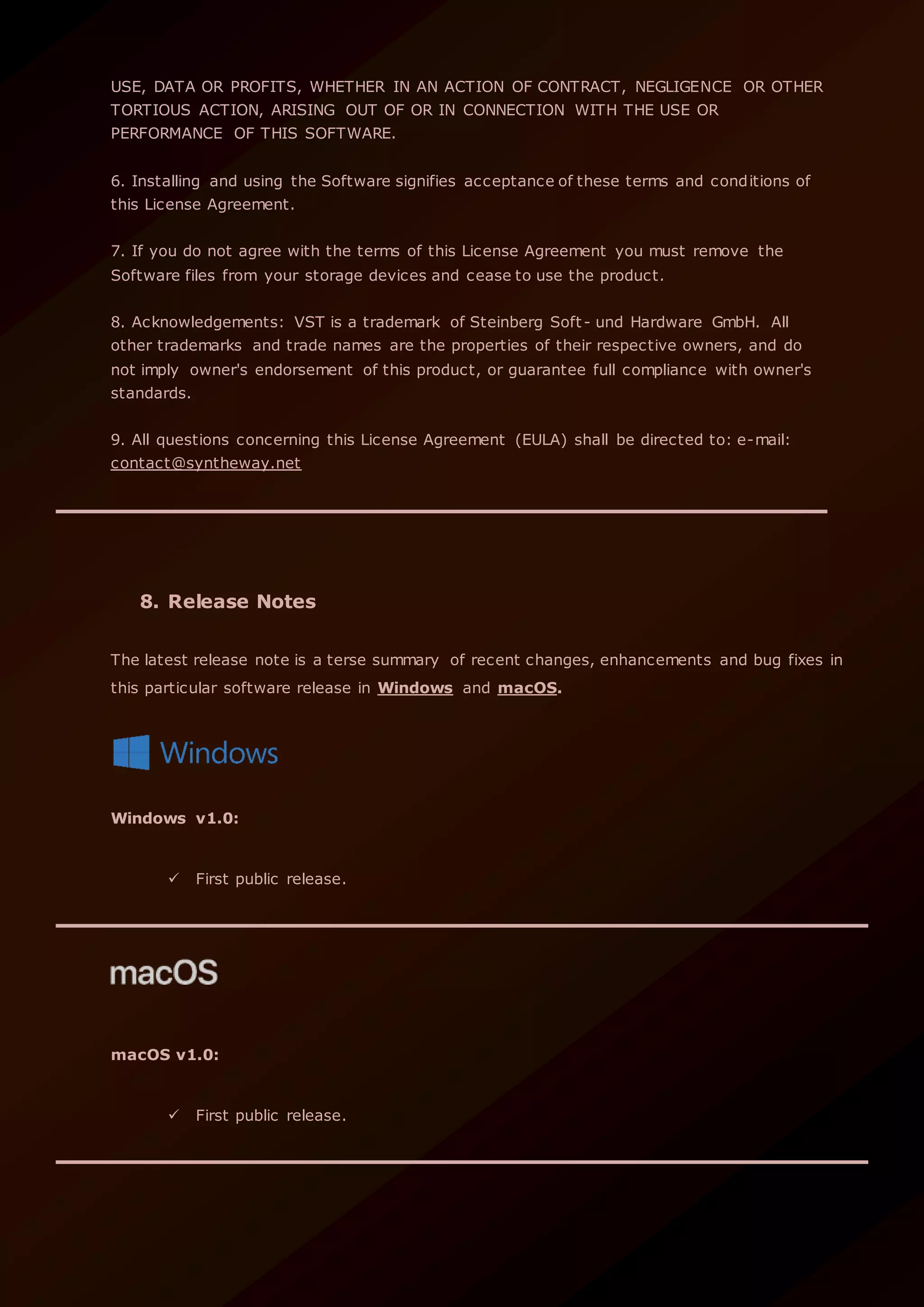 USE, DATA OR PROFITS, WHETHER IN AN ACTION OF CONTRACT, NEGLIGENCE OR OTHER
TORTIOUS ACTION, ARISING OUT OF OR IN CONNECTION WITH THE USE OR
PERFORMANCE OF THIS SOFTWARE.
6. Installing and using the Software signifies acceptance of these terms and conditions of
this License Agreement.
7. If you do not agree with the terms of this License Agreement you must remove the
Software files from your storage devices and cease to use the product.
8. Acknowledgements: VST is a trademark of Steinberg Soft- und Hardware GmbH. All
other trademarks and trade names are the properties of their respective owners, and do
not imply owner's endorsement of this product, or guarantee full compliance with owner's
standards.
9. All questions concerning this License Agreement (EULA) shall be directed to: e-mail:
contact@syntheway.net
8. Release Notes
The latest release note is a terse summary of recent changes, enhancements and bug fixes in
this particular software release in Windows and macOS.
Windows v1.0:
 First public release.
macOS v1.0:
 First public release.
 