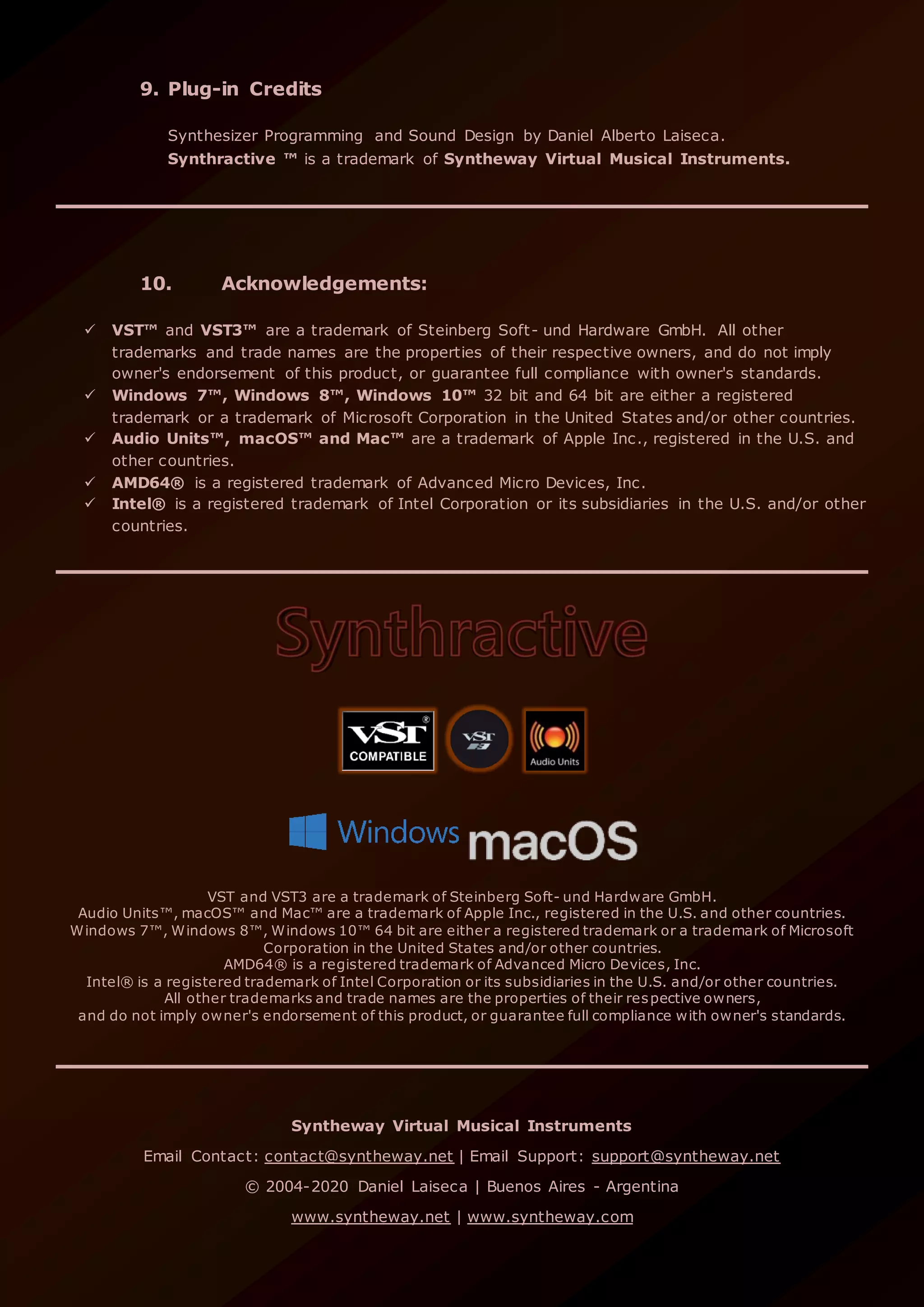 9. Plug-in Credits
Synthesizer Programming and Sound Design by Daniel Alberto Laiseca.
Synthractive ™ is a trademark of Syntheway Virtual Musical Instruments.
10. Acknowledgements:
 VST™ and VST3™ are a trademark of Steinberg Soft- und Hardware GmbH. All other
trademarks and trade names are the properties of their respective owners, and do not imply
owner's endorsement of this product, or guarantee full compliance with owner's standards.
 Windows 7™, Windows 8™, Windows 10™ 32 bit and 64 bit are either a registered
trademark or a trademark of Microsoft Corporation in the United States and/or other countries.
 Audio Units™, macOS™ and Mac™ are a trademark of Apple Inc., registered in the U.S. and
other countries.
 AMD64® is a registered trademark of Advanced Micro Devices, Inc.
 Intel® is a registered trademark of Intel Corporation or its subsidiaries in the U.S. and/or other
countries.
VST and VST3 are a trademark of Steinberg Soft- und Hardware GmbH.
Audio Units™, macOS™ and Mac™ are a trademark of Apple Inc., registered in the U.S. and other countries.
Windows 7™, Windows 8™, Windows 10™ 64 bit are either a registered trademark or a trademark of Microsoft
Corporation in the United States and/or other countries.
AMD64® is a registered trademark of Advanced Micro Devices, Inc.
Intel® is a registered trademark of Intel Corporation or its subsidiaries in the U.S. and/or other countries.
All other trademarks and trade names are the properties of their respective owners,
and do not imply owner's endorsement of this product, or guarantee full compliance with owner's standards.
Syntheway Virtual Musical Instruments
Email Contact: contact@syntheway.net | Email Support: support@syntheway.net
© 2004-2020 Daniel Laiseca | Buenos Aires - Argentina
www.syntheway.net | www.syntheway.com
 