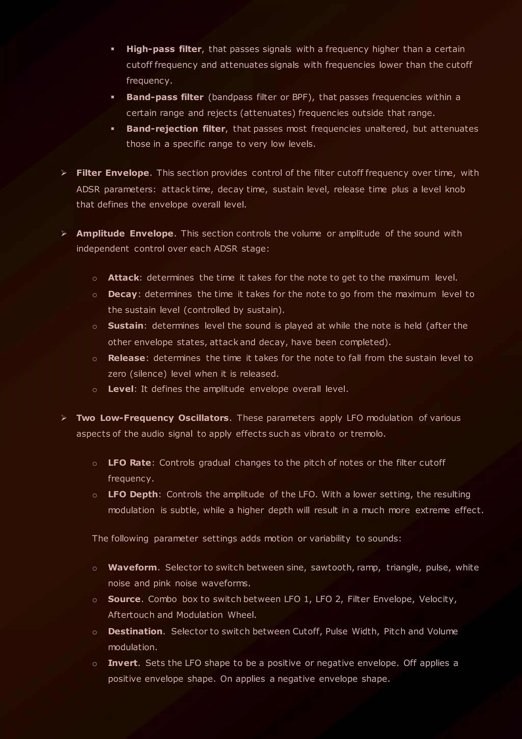 High-pass filter, that passes signals with a frequency higher than a certain
cutoff frequency and attenuates signals with frequencies lower than the cutoff
frequency.
 Band-pass filter (bandpass filter or BPF), that passes frequencies within a
certain range and rejects (attenuates) frequencies outside that range.
 Band-rejection filter, that passes most frequencies unaltered, but attenuates
those in a specific range to very low levels.
 Filter Envelope. This section provides control of the filter cutoff frequency over time, with
ADSR parameters: attack time, decay time, sustain level, release time plus a level knob
that defines the envelope overall level.
 Amplitude Envelope. This section controls the volume or amplitude of the sound with
independent control over each ADSR stage:
o Attack: determines the time it takes for the note to get to the maximum level.
o Decay: determines the time it takes for the note to go from the maximum level to
the sustain level (controlled by sustain).
o Sustain: determines level the sound is played at while the note is held (after the
other envelope states, attack and decay, have been completed).
o Release: determines the time it takes for the note to fall from the sustain level to
zero (silence) level when it is released.
o Level: It defines the amplitude envelope overall level.
 Two Low-Frequency Oscillators. These parameters apply LFO modulation of various
aspects of the audio signal to apply effects such as vibrato or tremolo.
o LFO Rate: Controls gradual changes to the pitch of notes or the filter cutoff
frequency.
o LFO Depth: Controls the amplitude of the LFO. With a lower setting, the resulting
modulation is subtle, while a higher depth will result in a much more extreme effect.
The following parameter settings adds motion or variability to sounds:
o Waveform. Selector to switch between sine, sawtooth, ramp, triangle, pulse, white
noise and pink noise waveforms.
o Source. Combo box to switch between LFO 1, LFO 2, Filter Envelope, Velocity,
Aftertouch and Modulation Wheel.
o Destination. Selector to switch between Cutoff, Pulse Width, Pitch and Volume
modulation.
o Invert. Sets the LFO shape to be a positive or negative envelope. Off applies a
positive envelope shape. On applies a negative envelope shape.
 