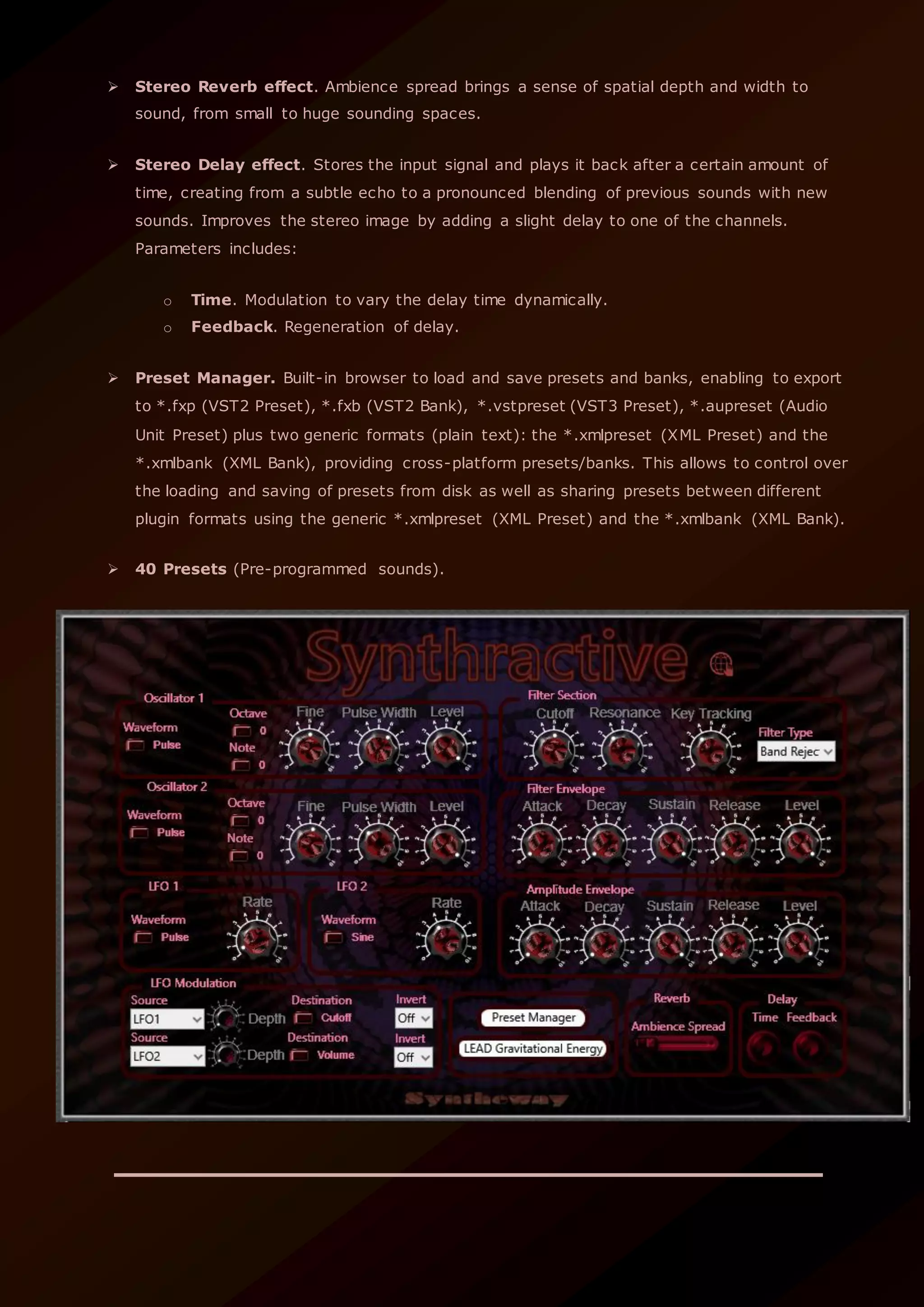  Stereo Reverb effect. Ambience spread brings a sense of spatial depth and width to
sound, from small to huge sounding spaces.
 Stereo Delay effect. Stores the input signal and plays it back after a certain amount of
time, creating from a subtle echo to a pronounced blending of previous sounds with new
sounds. Improves the stereo image by adding a slight delay to one of the channels.
Parameters includes:
o Time. Modulation to vary the delay time dynamically.
o Feedback. Regeneration of delay.
 Preset Manager. Built-in browser to load and save presets and banks, enabling to export
to *.fxp (VST2 Preset), *.fxb (VST2 Bank), *.vstpreset (VST3 Preset), *.aupreset (Audio
Unit Preset) plus two generic formats (plain text): the *.xmlpreset (XML Preset) and the
*.xmlbank (XML Bank), providing cross-platform presets/banks. This allows to control over
the loading and saving of presets from disk as well as sharing presets between different
plugin formats using the generic *.xmlpreset (XML Preset) and the *.xmlbank (XML Bank).
 40 Presets (Pre-programmed sounds).
 