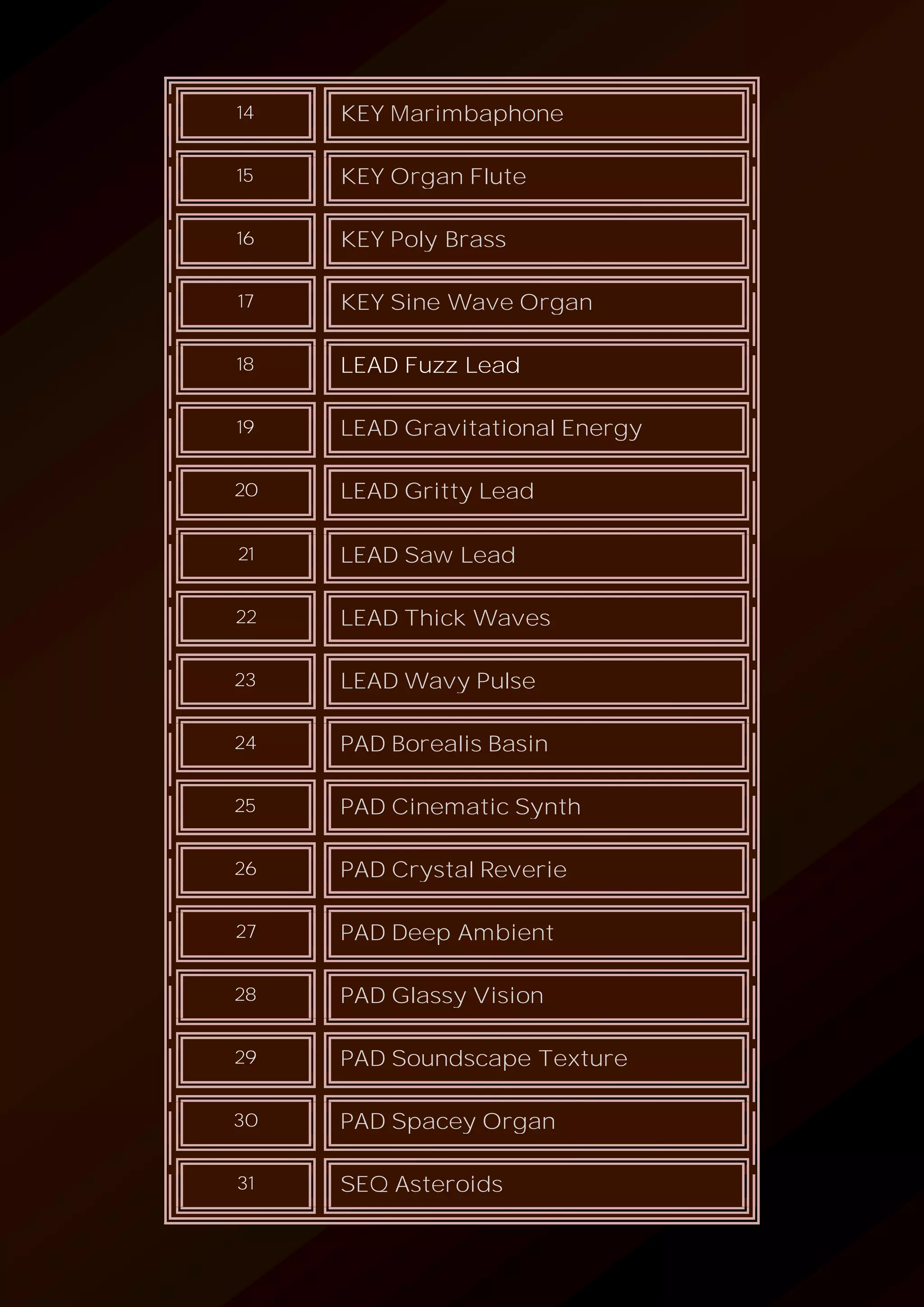 14 KEY Marimbaphone
15 KEY Organ Flute
16 KEY Poly Brass
17 KEY Sine Wave Organ
18 LEAD Fuzz Lead
19 LEAD Gravitational Energy
20 LEAD Gritty Lead
21 LEAD Saw Lead
22 LEAD Thick Waves
23 LEAD Wavy Pulse
24 PAD Borealis Basin
25 PAD Cinematic Synth
26 PAD Crystal Reverie
27 PAD Deep Ambient
28 PAD Glassy Vision
29 PAD Soundscape Texture
30 PAD Spacey Organ
31 SEQ Asteroids
 