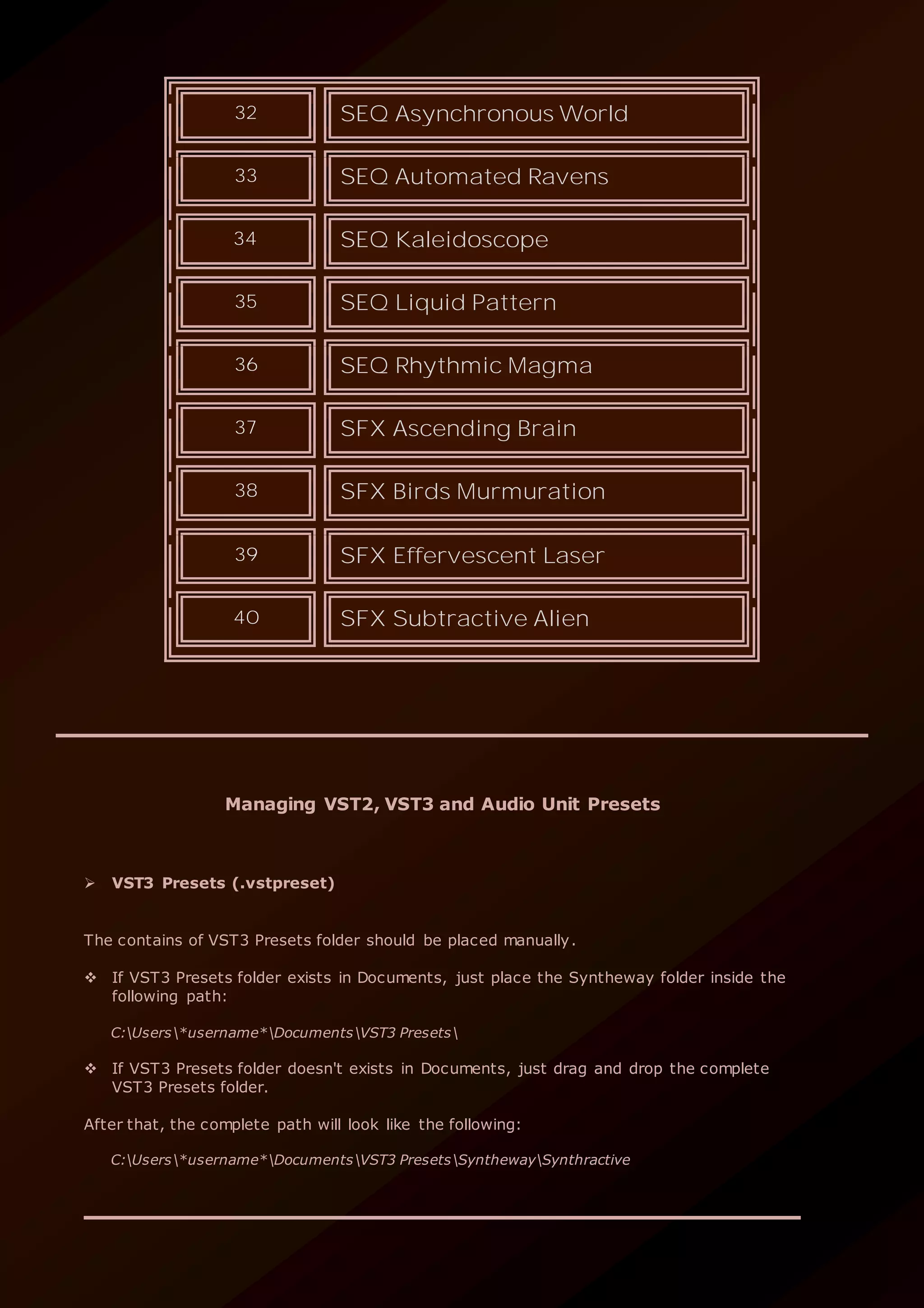 32 SEQ Asynchronous World
33 SEQ Automated Ravens
34 SEQ Kaleidoscope
35 SEQ Liquid Pattern
36 SEQ Rhythmic Magma
37 SFX Ascending Brain
38 SFX Birds Murmuration
39 SFX Effervescent Laser
40 SFX Subtractive Alien
Managing VST2, VST3 and Audio Unit Presets
 VST3 Presets (.vstpreset)
The contains of VST3 Presets folder should be placed manually.
 If VST3 Presets folder exists in Documents, just place the Syntheway folder inside the
following path:
C:Users*username*DocumentsVST3 Presets
 If VST3 Presets folder doesn't exists in Documents, just drag and drop the complete
VST3 Presets folder.
After that, the complete path will look like the following:
C:Users*username*DocumentsVST3 PresetsSynthewaySynthractive
 