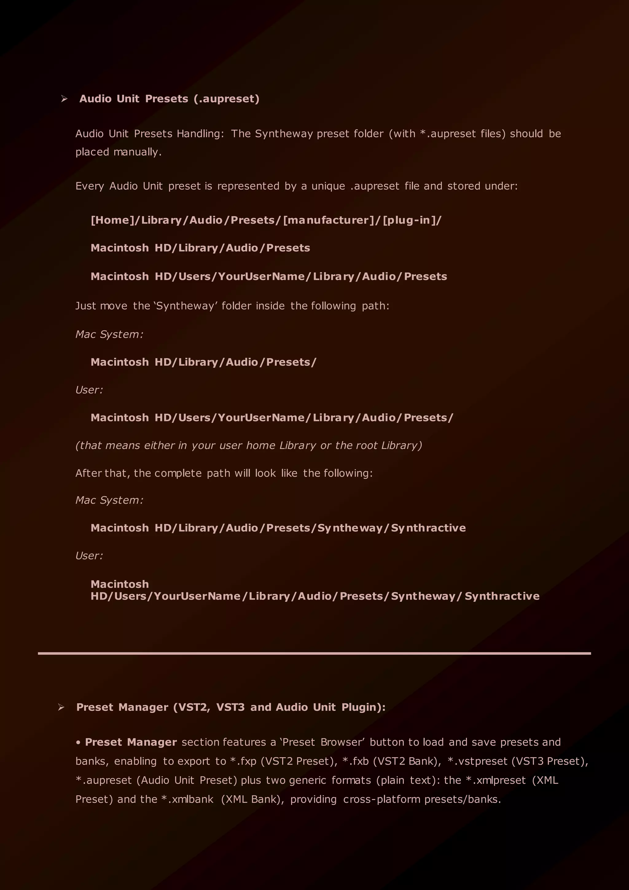  Audio Unit Presets (.aupreset)
Audio Unit Presets Handling: The Syntheway preset folder (with *.aupreset files) should be
placed manually.
Every Audio Unit preset is represented by a unique .aupreset file and stored under:
[Home]/Library/Audio/Presets/[manufacturer]/[plug-in]/
Macintosh HD/Library/Audio/Presets
Macintosh HD/Users/YourUserName/Library/Audio/Presets
Just move the ‘Syntheway’ folder inside the following path:
Mac System:
Macintosh HD/Library/Audio/Presets/
User:
Macintosh HD/Users/YourUserName/Library/Audio/Presets/
(that means either in your user home Library or the root Library)
After that, the complete path will look like the following:
Mac System:
Macintosh HD/Library/Audio/Presets/Syntheway/Synthractive
User:
Macintosh
HD/Users/YourUserName/Library/Audio/Presets/Syntheway/ Synthractive
 Preset Manager (VST2, VST3 and Audio Unit Plugin):
• Preset Manager section features a ‘Preset Browser’ button to load and save presets and
banks, enabling to export to *.fxp (VST2 Preset), *.fxb (VST2 Bank), *.vstpreset (VST3 Preset),
*.aupreset (Audio Unit Preset) plus two generic formats (plain text): the *.xmlpreset (XML
Preset) and the *.xmlbank (XML Bank), providing cross-platform presets/banks.
 