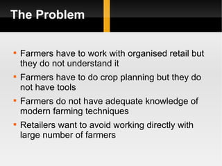 The Problem Farmers have to work with organised retail but they do not understand it Farmers have to do crop planning but they do not have tools Farmers do not have adequate knowledge of modern farming techniques Retailers want to avoid working directly with large number of farmers