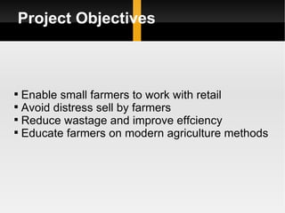 Project Objectives Enable small farmers to work with retail Avoid distress sell by farmers Reduce wastage and improve effciency Educate farmers on modern agriculture methods