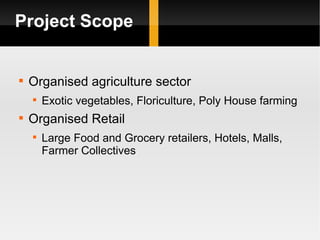 Project Scope Organised agriculture sector Exotic vegetables, Floriculture, Poly House farming Organised Retail Large Food and Grocery retailers, Hotels, Malls, Farmer Collectives