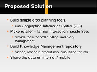 Proposed Solution Build simple crop planning tools. use Geographical Information System (GIS) Make retailer â farmer interaction hassle free. provide tools for order, billing, inventory management Build Knowledge Management repository videos, standard procedures, discussion forums. Share the data on internet / mobile