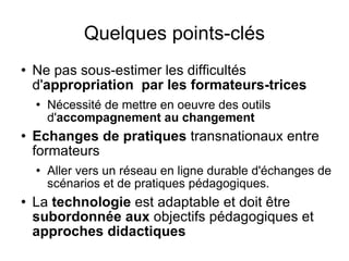 Quelques points-clés Ne pas sous-estimer les difficultés d' appropriation  par les formateurs-trices Nécessité de mettre en oeuvre des outils d' accompagnement au changement Echanges de pratiques  transnationaux entre formateurs Aller vers un réseau en ligne durable d'échanges de scénarios et de pratiques pédagogiques. La  technologie  est adaptable et doit être  subordonnée aux  objectifs pédagogiques et  approches didactiques 