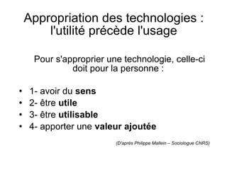 Appropriation des technologies : l'utilité précède l'usage   Pour s'approprier une technologie, celle-ci doit pour la personne :  1- avoir du  sens 2- être  utile 3- être  utilisable 4- apporter une  valeur ajoutée (D'après Philippe Mallein – Sociologue CNRS)‏ 