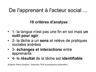 De l'apprenant à l'acteur social ...   10 critères d'analyse  :  1- la langue n'est pas une fin en soi mais  un outil pour agir 2- la tâche a un  sens  et relève de pratiques sociales avérées 3-  échanges et interactions  entre apprenants 4- le  résultat  de la tâche est  identifiable (D'après Thierry Soubrié – Scénarios TICE et perspective actionnelle ) 