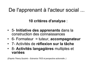 De l'apprenant à l'acteur social ...   10 critères d'analyse  :  5-  Initiative des apprenants  dans la construction des connaissances 6- Formateur  = tuteur,  accompagnateur 7- Activités de  réflexion sur la tâche 8-  Activités langagières  multiples et  variées (D'après Thierry Soubrié – Scénarios TICE et perspective actionnelle  ) 