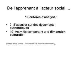 De l'apprenant à l'acteur social ...   10 critères d'analyse  :  9- S'appuyer sur des documents  authentiques 10- Activités comportant une  dimension culturelle (D'après Thierry Soubrié – Scénarios TICE et perspective actionnelle  ) 