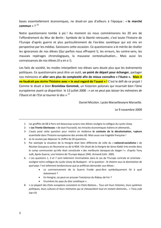 bases essentiellement économiques, ne disait-on pas d’ailleurs à l’époque : « le marché
commun » ? 10

Notre questionnaire tombe à pic ! Au moment où nous commémorons les 20 ans de
l’effondrement du Mur de Berlin : Symbole de la liberté retrouvée, c’est toute l’histoire de
l’Europe d’après guerre et plus particulièrement de l’ex-bloc soviétique qui est mis en
perspective par les médias. Saisissons cette occasion. Ce questionnaire a le mérite de révéler
les ignorances de nos élèves (Qui parfois nous effrayent !), les erreurs, les contre-sens, les
mauvais repérages chronologiques, la mauvaise contextualisation… Mais aussi les
connaissances de nos élèves (Il y en a !).

Les faits de société, les modes interpellent nos élèves sans doute plus que les évènements
politiques. Ce questionnaire peut être un outil, un point de départ pour échanger, partager
nos mémoires et aller vers plus de complexité afin de mieux connaître « l’Autre ». Mais Il
ne faudrait pas écrire l’histoire avec « le seul regard de l’ouest » ! C’est le défi de ce projet !
Comme le disait si bien Bronisław Geremek, un historien polonais qui incarnait bien l’âme
européenne avant sa disparition le 13 juillet 2008 : « on ne peut pas laisser les mémoires de
l’Ouest et de l’Est se tourner le dos ».11

                                                     Daniel Micolon. Lycée Marseilleveyre Marseille.

                                                                                     Le 9 novembre 2009



    1- Les graffitis de 68 à Paris ont beaucoup surpris mes élèves souligne la collègue du Lycée Lövey.
    2- « Les Trente Glorieuses » de Jean Fourastié, les miracles économiques italiens et allemands…
    3- J’avais posé cette question pour mettre en évidence le contexte de la décolonisation, rupture
       essentielle dans l’histoire européenne des années 60. Mais aussi une tragédie française !
    4- Je ne voulais pas dépasser le chiffre de 20 questions.
    5- Par exemple la situation de la Hongrie était bien différente de celle du « national-socialisme » de
       Nicolae Ceauşescu en Roumanie ou de la RDA ! On disait de la Hongrie de János Kádár très enviée dans
       le camp communiste qu’elle était constituée « des meilleures baraques du laager ! ». d’après Tony
       Judt, Après Guerre, une histoire de l’Europe depuis 1945. Armand Colin 2005.
    6- « Les questions 1, 3 et 7 sont tellement minimalisées dans le cas de l’Europe centrale et orientale -
       souligne notre collègue du Lycée Lövey de Budapest - et la question : Ils étaient sous la domination de
       quel pays ? est tellement tendancieuse que je préférais demander aux élèves :
                  Le commencement de la Guerre Froide peut-être symboliquement lié à quel
                      évènement ?
                  En Hongrie, où peut-on prouver l’existence du Rideau de Fer ?
                  Enumérez les pays du bloc soviétique ».
    8- « La plupart des Etats européens consistent en Etats-Nations… Tous ont leurs histoires, leurs systèmes
       politiques, leurs cultures et leurs mémoires qui se chevauchent tout en restant distinctes… » Tony Judt
       (op-cit)




3
 