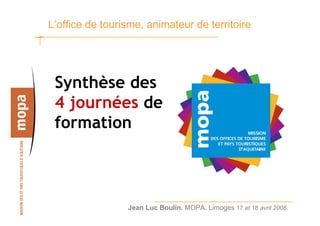 L’office de tourisme, animateur de territoire




 Synthèse des
 4 journées de
 formation



                 Jean Luc Boulin. MOPA. Limoges 17 et 18 avril 2008.   1
 