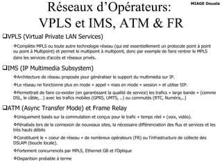 Réseaux d’Opérateurs:  VPLS et IMS, ATM & FR VPLS (Virtual Private LAN Services) Complète MPLS ou toute autre technologie réseau (qui est essentiellement un protocole point à point ou point à Multipoint) et permet le multipoint à multipoint, donc par exemple de faire rentrer le MPLS dans les services d’accès et réseaux privés . IMS (IP Multimedia Subsystem) Architecture de réseau proposée pour généraliser le support du multimedia sur IP. Le réseau ne fonctionne plus en mode « appel » mais en mode « session » et utilise SIP. Permettrait de faire co-exister (en garantissant la qualité de service) les trafics « large bande » (comme DSL, le câble,…) avec les trafics mobiles (GPRS, UMTS, ..) ou commutés (RTC, Numéris,..) ATM (Async Transfer Mode) et Frame Relay Uniquement basés sur la commutation et conçus pour le trafic « temps réel » (voix, vidéo). Pénalisés lors de la connexion de nouveaux sites, la nécessaire différenciation des flux et services et les très hauts débits Constituent le « coeur de réseau » de nombreux opérateurs (FR) ou l’infrastructure de collecte des DSLAM (boucle locale). Fortement concurrencés par MPLS, Ethernet GB et l’Optique Disparition probable à terme 