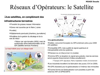 Réseaux d’Opérateurs: le Satellite Les satellites, en complément des infrastructures terrestres Transfert de grosses masses ’information Zones mal couvertes par le filaire ( zones rurales) Déploiements ponctuels (chantiers, journalisme) Problème de la gestion du décalage et de la voie de retour Retour par voie terrestre (ADSL) mais de nombreuses offres bidirectionnelles via les SSP (Satellite Services Providers) Prix encore élevés mais baisse probable La géolocalisation  Galileo, concurrent Européen du GPS américain prévu pour 2008 (30 satellites)  Compatible GPS, mais qualité de signal supérieure et interopérabilité entre les systèmes Précision du cm (fixe) et de 4 m (mobile) Comme GPS, la réception du signal sera gratuite, mais les services seront payants (foisonnement d’idées actuellement) Transport, BTP, Agriculture, Pêche, Exploitation minière, Environnement Les industriels travaillent à la fabrication des puces (15 € en 2008). A-GPS (Assisted) pour la géolocalisation à l’intérieur des immeubles D’autres formes de Géolocalisation sont possibles à partir des antennes WiFi et GPRS/UMTS 