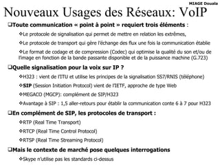 Nouveaux Usages des Réseaux: VoIP Toute communication « point à point » requiert trois éléments  : Le protocole de signalisation qui permet de mettre en relation les extrêmes, Le protocole de transport qui gère l’échange des flux une fois la communication établie Le format de codage et de compression (Codec) qui optimise la qualité du son et/ou de l’image en fonction de la bande passante disponible et de la puissance machine (G.723) Quelle signalisation pour la voix sur IP ? H323 : vient de l’ITU et utilise les principes de la signalisation SS7/RNIS (téléphone) SIP  (Session Initiation Protocol) vient de l’IETF, approche de type Web MEGACO (MGCP): complément de SIP/H323 Avantage à SIP : 1,5 aller-retours pour établir la communication conte 6 à 7 pour H323 En complément de SIP, les protocoles de transport : RTP (Real Time Transport) RTCP (Real Time Control Protocol) RTSP (Real Time Streaming Protocol) Mais le contexte de marché pose quelques interrogations Skype n’utilise pas les standards ci-dessus 