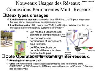 Nouveaux Usages des Réseaux: Connexions Permanentes Multi-Reseaux Deux types d’usages L’utilisateur se déplace  : connexion type GPRS ou UMTS pour téléphoner, lire une alerte, communiquer en visioconférence. L’utilisateur est arrêté  : connexion Wi-Fi (HotSpot) ou WiMax pour lire un message et se connecter au système d’information. Les modes d’utilisation sont distincts et complémentaires. La connexion sera permanente et transparente pour l’usager. Le PDA, téléphone ou portable détectera le réseau compatible le plus performant et s’y connectera Côté Opérateurs le roaming inter-réseaux . Roaming Inter-réseaux UMA UMA 1.0  (Unlicensed Mobile Access) permet de faire le roaming entre GSM/GPRS et WiFi/Bluetooth. UMA est compatible avec la 3G mais n’offre que des services Voix 
