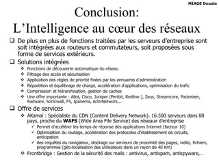 Conclusion: L’Intelligence au cœur des réseaux De plus en plus de fonctions traitées par les serveurs d’entreprise sont soit intégrées aux routeurs et commutateurs, soit proposées sous forme de services extérieurs. Solutions intégrées Fonctions de découverte automatique du réseau Filtrage des accès et sécurisation Application des règles de priorité fixées par les annuaires d’administration Répartition et équilibrage de charge, accélération d’applications, optimisation du trafic Compression et hiérarchisation, gestion de caches Une offre importante : Allot, Cisco, Juniper (Peribit, Redline ), Zeus, Streamcore, Packeteer, Radware, Sonicwall, F5, Ipanema, ActivNetwork,.. Offre de services AKamaï : Spécialiste du CDN (Content Delivery Network). 16.500 serveurs dans 80 pays, proche du  WAFS  (Wide Area File Service) des réseaux d’entreprise Permet d’accélérer les temps de réponse des applications Internet (facteur 10) Optimisation du routage, accélération des protocoles d’établissement de circuits, anticipation des requêtes du navigateur, stockage sur serveurs de proximité des pages, vidéo, fichiers, programmes (géo-localisation des utilisateurs dans un rayon de 40 Km) Frontbridge : Gestion de la sécurité des mails : antivirus, antispam, antispyware,… 