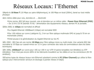 Réseaux Locaux: l’Ethernet Après le  10 Base T  (10 Mbps sur paire téléphonique), le 100 Mbps en local (200m), banal sur tout média physique Un même câble pour voix, données et …. électricité Une norme, 802.3af pour courant, voix et données sur un même cable :  Power Over Ethernet (POE)  – De 15 W à 35 W (bientôt 70 W) - alimentation des équipements réseaux, demain PC & portable. Dès 2000, le  1Gbps  est normalisé et diffusé Le Gigabit Ethernet 1000BaseX (1Gbps) est normalisé IEEE Sur 100 mètres sur cuivre (catégorie 5), 2 km sur fibre optique multimode OM3 et jusqu’à 70 km en monomode (chère) Intel pousse à la généralisation du Gigabit Ethernet sur les PC En 2002 : 802.3ae est une norme  10 Gbps  pour fibre optique mono ou multi-mode. Une variante 802.3ak normalise le 10 Gbps sur coaxial mince sur 15 m (pour connecter des racks de commutateurs dans les baies techniques) En 2006,  10GBaseT  sur cuivre pour 10G sur 100 m sur UTP (4 paires torsadées non blindées) ou STP (blindées). Tout n’est pas encore défini et les fabricants travaillent sur les câbles et sur les connecteurs (RJ 45 amélioré). D’autres types de réseaux locaux non-Ethernet subsistent comme le  FC (Fiber Channel)  qui utilise la fibre optique pour interconnecter serveurs et stockage à grande vitesse (4 Gbps)   