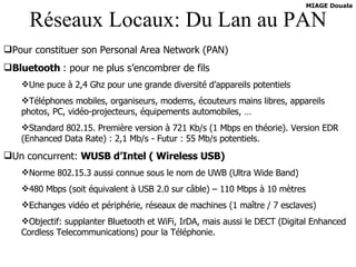 Réseaux Locaux: Du Lan au PAN Pour constituer son Personal Area Network (PAN) Bluetooth  : pour ne plus s’encombrer de fils Une puce à 2,4 Ghz pour une grande diversité d’appareils potentiels Téléphones mobiles, organiseurs, modems, écouteurs mains libres, appareils photos, PC, vidéo-projecteurs, équipements automobiles, … Standard 802.15. Première version à 721 Kb/s (1 Mbps en théorie). Version EDR (Enhanced Data Rate) : 2,1 Mb/s - Futur : 55 Mb/s potentiels. Un concurrent:  WUSB d’Intel ( Wireless USB) Norme 802.15.3 aussi connue sous le nom de UWB (Ultra Wide Band) 480 Mbps (soit équivalent à USB 2.0 sur câble) – 110 Mbps à 10 mètres Echanges vidéo et périphérie, réseaux de machines (1 maître / 7 esclaves) Objectif: supplanter Bluetooth et WiFi, IrDA, mais aussi le DECT (Digital Enhanced Cordless Telecommunications) pour la Téléphonie.   