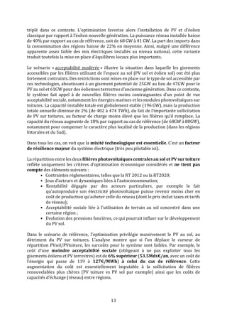 13
triplé dans ce contexte. L’optimisation favorise alors l’installation de PV et d’éolien
classique par rapport à l’éolien nouvelle génération. La puissance réseau installée baisse
de 40% par rapport au cas de référence, soit de 68 GW à 41 GW. La part des imports dans
la consommation des régions baisse de 22% en moyenne. Ainsi, malgré une différence
apparente assez faible des mix électriques installés au niveau national, cette variante
traduit toutefois la mise en place d’équilibres locaux plus importants.
Le scénario « acceptabilité modérée » illustre la situation dans laquelle les gisements
accessibles par les filières utilisant de l’espace au sol (PV sol et éolien sol) ont été plus
fortement contraints. Des restrictions sont mises en place sur le type de sol accessible par
ces technologies, aboutissant à un gisement potentiel de 25GW au lieu de 47GW pour le
PV au sol et 61GW pour des éoliennes terrestres d’ancienne génération. Dans ce contexte,
le système fait appel à de nouvelles filières moins contraignantes d’un point de vue
acceptabilité sociale, notamment les énergies marines et les modules photovoltaïques sur
toitures. La capacité installée totale est globalement stable (196 GW), mais la production
totale annuelle diminue de 2% (de 482 à 474 TWh), du fait de l’importante sollicitation
de PV sur toitures, au facteur de charge moins élevé que les filières qu’il remplace. La
capacité du réseau augmente de 18% par rapport au cas de référence (de 68GW à 80GW),
notamment pour compenser le caractère plus localisé de la production (dans les régions
littorales et du Sud).
Dans tous les cas, on voit que la mixité technologique est essentielle. C’est un facteur
de résilience majeur du système électrique (très peu pilotable ici).
La répartition entre les deux filières photovoltaïques centrales au sol et PV sur toiture
reflète uniquement les critères d’optimisation économique considérés et ne tient pas
compte des éléments suivants :
• Contraintes réglementaires, telles que la RT 2012 ou la RT2020;
• Jeux d’acteurs et dynamiques liées à l’autoconsommation;
• Rentabilité dégagée par des acteurs particuliers, par exemple le fait
qu’autoproduire son électricité photovoltaïque puisse revenir moins cher en
coût de production qu’acheter celle du réseau (dont le prix inclut taxes et tarifs
de réseau);
• Acceptabilité sociale liée à l’utilisation de terrain au sol concentré dans une
certaine région ;
• Evolution des pressions foncières, ce qui pourrait influer sur le développement
du PV sol.
Dans le scénario de référence, l’optimisation privilégie massivement le PV au sol, au
détriment du PV sur toitures. L’analyse montre que si l’on déplace le curseur de
répartition PVsol/PVtoiture, les surcoûts pour le système sont faibles. Par exemple, le
coût d’une moindre acceptabilité sociale (obligeant à ne pas exploiter tous les
gisements éoliens et PV terrestres) est de 6% supérieur (53.5Mds€/an, avec un coût de
l’énergie qui passe de 119 à 127€/MWh) à celui du cas de référence. Cette
augmentation du coût est essentiellement imputable à la sollicitation de filières
renouvelables plus chères (PV toiture vs PV sol par exemple) ainsi que les coûts de
capacités d’échange (réseau) entre régions.
 