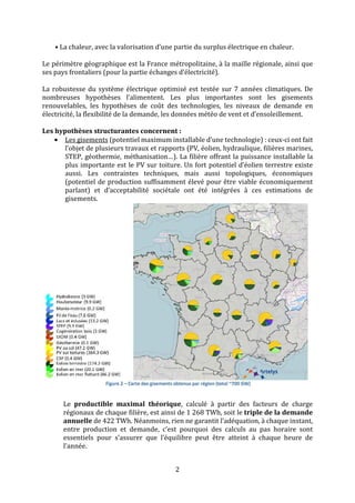 2
• La chaleur, avec la valorisation d’une partie du surplus électrique en chaleur.
Le périmètre géographique est la France métropolitaine, à la maille régionale, ainsi que
ses pays frontaliers (pour la partie échanges d’électricité).
La robustesse du système électrique optimisé est testée sur 7 années climatiques. De
nombreuses hypothèses l’alimentent. Les plus importantes sont les gisements
renouvelables, les hypothèses de coût des technologies, les niveaux de demande en
électricité, la flexibilité de la demande, les données météo de vent et d’ensoleillement.
Les hypothèses structurantes concernent :
• Les gisements (potentiel maximum installable d’une technologie) : ceux-ci ont fait
l’objet de plusieurs travaux et rapports (PV, éolien, hydraulique, filières marines,
STEP, géothermie, méthanisation…). La filière offrant la puissance installable la
plus importante est le PV sur toiture. Un fort potentiel d’éolien terrestre existe
aussi. Les contraintes techniques, mais aussi topologiques, économiques
(potentiel de production suffisamment élevé pour être viable économiquement
parlant) et d’acceptabilité sociétale ont été intégrées à ces estimations de
gisements.
Le productible maximal théorique, calculé à partir des facteurs de charge
régionaux de chaque filière, est ainsi de 1 268 TWh, soit le triple de la demande
annuelle de 422 TWh. Néanmoins, rien ne garantit l’adéquation, à chaque instant,
entre production et demande, c’est pourquoi des calculs au pas horaire sont
essentiels pour s’assurer que l’équilibre peut être atteint à chaque heure de
l’année.
 