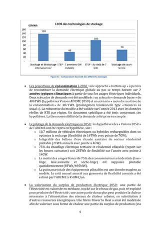 4
• Les projections de consommation à 2050 : une approche « bottom-up » a permis
de reconstituer la demande électrique globale au pas se temps horaire sur 7
années typiques climatiques à partir de tous les usages électriques individuels.
Deux scénarios de demande ont été modélisés : un scénario « demande basse » de
406TWh (hypothèses Visions ADEME 2050) et un scénario « moindre maitrise de
la consommation » de 487TWh (prolongation tendancielle type « business as
usual »). La robustesse du modèle a été validée sur l’année 2013 avec les données
réelles de RTE par région. Un document spécifique a été émis concernant ces
hypothèses. La thermosensibilité de la demande a été prise en compte.
• Le pilotage de la demande électrique en 2050 : les hypothèses des « Visions 2050 »
de l’ADEME ont été repris en hypothèse, soit :
o 10,7 millions de véhicules électriques ou hybrides rechargeables dont on
optimise la recharge (flexibilité de 16TWh avec pointe de 7GW).
o Intégralité des ballons d’eau chaude sanitaire du secteur résidentiel
pilotable (7TWh annuels avec pointe à 4GW).
o 75% du chauffage électrique tertiaire et résidentiel effaçable (report sur
les heures suivantes) soit 26TWh de flexibilité sur l’année avec pointe à
14GW.
o La moitié des usages blancs de 75% des consommateurs résidentiels (lave-
linge, lave-vaisselle et sèche-linge) est supposée pilotable
quotidiennement (8TWh/695MW).
o La puissance totale des équipements pilotables est une donnée exogène au
modèle. Le coût annuel associé aux gisements de flexibilité associés a été
estimé par l’ADEME à 450M€/an.
• La valorisation du surplus de production électrique 2050 : une partie de
l’électricité est valorisée en méthane, stocké sur le réseau de gaz, puis ré-exploité
pour produire de l’électricité ; une autre partie du surplus peut produire la chaleur
nécessaire à l’alimentation des réseaux de chaleur urbains, en substitution à
d’autres ressources énergétiques. Une filière Power to Heat a ainsi été modélisée
afin de valoriser sous forme de chaleur une partie du surplus de production (via
 