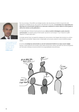 16
Pour tous ces enjeux, il faut définir une stratégie associée, créer des processus et mettre en œuvre des outils
appropriés et utilisables par tous. Pour soutenir cette démarche structurée, « la nomination d’un responsable de la
dynamique de communication familiale est un atout pour coordonner le contenu délivré et surtout garder le
rythme des réunions ou des publications ».
Ce responsable peut s’entourer d’autres personnes pour créer un comité et développer un plan annuel de
communication. Les questions clés qu’il doit se poser: que doit-on communiquer ? A qui ? Quand et à quelle
fréquence ? A travers quels outils ?
Un tel plan permet d’avoir une approche stratégique de communication et de l’adapter dans le temps et au rythme
des évolutions de la famille. Chaque année, le responsable communication présente à toute la famille les progrès
réalisés.
En somme, la stratégie de communication au sein de l’actionnariat familial est un enjeu souvent négligé.
Pourtant, il existe aujourd’hui de nouveaux outils, faciles d’accès et peu onéreux, permettant de créer la transparence
de l’information nécessaire à la bonne activité et à la responsabilisation des actionnaires.
« Communiquer ce n’est
pas seulement informer :
c’est aussi motiver,
échanger, créer de
l’appartenance. »
Frédéric Lucet
©AlixdeLaTourduPin
 