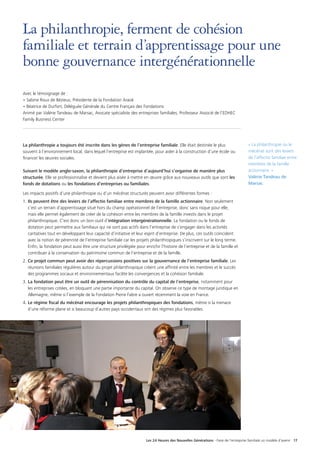 Les 24 Heures des Nouvelles Générations - Faire de l’entreprise familiale un modèle d’avenir 17
La philanthropie, ferment de cohésion
familiale et terrain d’apprentissage pour une
bonne gouvernance intergénérationnelle
Avec le témoignage de :
• Sabine Roux de Bézieux, Présidente de la Fondation Araok
• Béatrice de Durfort, Déléguée Générale du Centre Français des Fondations
Animé par Valérie Tandeau de Marsac, Avocate spécialiste des entreprises familiales, Professeur Associé de l’EDHEC
Family Business Center
La philanthropie a toujours été inscrite dans les gènes de l’entreprise familiale. Elle était destinée le plus
souvent à l’environnement local, dans lequel l’entreprise est implantée, pour aider à la construction d’une école ou
financer les œuvres sociales.
Suivant le modèle anglo-saxon, la philanthropie d’entreprise d’aujourd’hui s’organise de manière plus
structurée. Elle se professionnalise et devient plus aisée à mettre en œuvre grâce aux nouveaux outils que sont les
fonds de dotations ou les fondations d’entreprises ou familiales.
Les impacts positifs d’une philanthropie ou d’un mécénat structurés peuvent avoir différentes formes :
1.	 Ils peuvent être des leviers de l’affectio familiae entre membres de la famille actionnaire. Non seulement
c’est un terrain d’apprentissage situé hors du champ opérationnel de l’entreprise, donc sans risque pour elle,
mais elle permet également de créer de la cohésion entre les membres de la famille investis dans le projet
philanthropique. C’est donc un bon outil d’intégration intergénérationnelle. La fondation ou le fonds de
dotation peut permettre aux familiaux qui ne sont pas actifs dans l’entreprise de s’engager dans les activités
caritatives tout en développant leur capacité d’initiative et leur esprit d’entreprise. De plus, ces outils coïncident
avec la notion de pérennité de l’entreprise familiale car les projets philanthropiques s’inscrivent sur le long terme.
Enfin, la fondation peut aussi être une structure privilégiée pour enrichir l’histoire de l’entreprise et de la famille et
contribuer à la conservation du patrimoine commun de l’entreprise et de la famille.
2.	 Ce projet commun peut avoir des répercussions positives sur la gouvernance de l’entreprise familiale. Les
réunions familiales régulières autour du projet philanthropique créent une affinité entre les membres et le succès
des programmes sociaux et environnementaux facilite les convergences et la cohésion familiale.
3.	La fondation peut être un outil de pérennisation du contrôle du capital de l’entreprise, notamment pour
les entreprises cotées, en bloquant une partie importante du capital. On observe ce type de montage juridique en
Allemagne, même si l’exemple de la Fondation Pierre Fabre a ouvert récemment la voie en France.
4.	 Le régime fiscal du mécénat encourage les projets philanthropiques des fondations, même si la menace
d’une réforme plane et si beaucoup d’autres pays occidentaux ont des régimes plus favorables.
« La philanthropie ou le
mécénat sont des leviers
de l’affectio familiae entre
membres de la famille
actionnaire. »
Valérie Tandeau de
Marsac
 