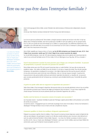 22
Etre ou ne pas être dans l’entreprise familiale ?
Avec le témoignage de Denis Kibler, ancien Président des Administrateurs Professionnels indépendants Associés
(APIA)
Animé par Alain Martel, Secrétaire Général de l’Institut Français des Administrateurs
Lors de son parcours professionnel, Denis Kibler a changé à plusieurs reprises de fonction et de rôle. Il a fait ses
débuts dans l’entreprise familiale, avant de la quitter pour travailler en tant que salarié au sein du groupe Somfy.
Puis il a créé une société de haute technologie qu’il a cédée à un grand groupe. Ces différentes expériences l’ont
interpellé sur les difficultés liées à la succession et à la transmission et l’ont incité à s’intéresser à cette problématique
dont il décrit les mécanismes et les enjeux.
Denis Kibler rappelle que chaque année, en France, sur les 60 000 entreprises qui changent de main, 45 % font
l’objet d’une succession, tandis que 55 % font l’objet d’une cession-ouverture de capital.
Sur ces 60 000 entreprises, moins de 10 % des entreprises employant plus de dix salariés sont transmises dans le
cadre d’une continuité familiale (contre 70 % en Italie, 55 % en Allemagne et aux Pays Bas, 50 % au Canada) ».1
Faut-il nécessairement cumuler les trois pouvoirs pour diriger une entreprise familiale : le pouvoir
du propriétaire, le pouvoir exécutif et le pouvoir de contrôle ?
Denis Kibler estime que si les TPE sont souvent transmises dans un cadre familial, c’est que cela ne pose pas de
problème majeur : leur valeur est faible et tous les héritiers n’y ont pas un espace de travail. Pour les plus grandes
entreprises, ces paramètres compliquent la succession. Une règle simple pourrait être que les pouvoirs exécutifs
et ceux des actionnaires soient entre des mains différentes, mais ce n’est pas toujours accepté. L’ouverture de
la gouvernance à des personnalités extérieures permettrait cependant de préserver un équilibre de ces pouvoirs
pour une plus grande pérennité de l’entreprise qui constitue le seul véritable bénéfice pour l’ensemble des parties
prenantes.
A partir de quelle taille doit-on organiser la répartition des pouvoirs ?
Selon Denis Kibler, il faut envisager la répartition des pouvoirs dès qu’une seconde génération entre en jeu et profiter
de la première succession pour instaurer des règles qui évolueront avec les besoins. « Il vaut mieux organiser les
choses lorsque l’harmonie est encore présente plutôt que d’attendre l’apparition de conflits ».
Quelles sont les bonnes et mauvaises raisons d’accepter une succession ?
Les mauvaises raisons : la pression familiale, le poids de l’héritage, la gloire personnelle, la rémunération ou le confort
de vie liés à la succession.
Les bonnes raisons : l’engagement pour la continuité, le partage d’une vision et de valeurs, l’envie et la motivation à
développer l’héritage familial, le tout en étant armé des compétences requises.
Comment qualifier et choisir les meilleurs dirigeants opérationnels ?
Préparer la succession signifie choisir le meilleur. Il faut trouver le consensus le plus large pour asseoir la légitimité de
celui qui sera désigné. Les participants insistent sur le rôle des conseils extérieurs pour structurer cette démarche et
sortir du cadre émotionnel familial. Et Denis Kibler d’ajouter : « Le choix d’un héritier successeur ne doit en aucun
cas être une fin, mais un moyen pour développer l’entreprise : parce que c’est le meilleur, parce qu’il peut fédérer les
actionnaires, parce que l’entreprise ne peut prospérer qu’ainsi ! »
1 Rapport Mellerio, 2009
« Le choix d’un héritier
successeur ne doit en
aucun cas être une fin,
mais un moyen pour
développer l’entreprise :
parce que c’est le
meilleur, parce qu’il peut
fédérer les actionnaires,
parce que l’entreprise ne
peut prospérer qu’ainsi ! »
Denis Kibler
 