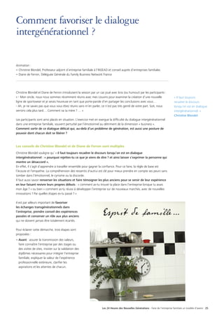 Les 24 Heures des Nouvelles Générations - Faire de l’entreprise familiale un modèle d’avenir 25
Comment favoriser le dialogue
intergénérationnel ?
Animation :
•	Christine Blondel, Professeur adjoint d’entreprise familiale à l’INSEAD et conseil auprès d’entreprises familiales
•	Diane de Ferron, Déléguée Générale du Family Business Network France
Christine Blondel et Diane de Ferron introduisent la session par un cas joué avec brio (ou humour) par les participants :
« - Mon oncle, nous nous sommes récemment réunis avec mes cousins pour examiner la création d’une nouvelle
ligne de sportswear et je serais heureuse en tant que porte-parole d’en partager les conclusions avec vous…
- Ah, je ne savais pas que vous vous étiez réunis sans m’en parler, ce n’est pas très gentil de votre part. Soit, nous
verrons cela plus tard… Comment va ta mère ? … »
Les participants sont ainsi placés en situation. L’exercice met en exergue la difficulté du dialogue intergénérationnel
dans une entreprise familiale, souvent perturbé par l’émotionnel au détriment de la dimension « business ».
Comment sortir de ce dialogue délicat qui, au-delà d’un problème de génération, est aussi une posture de
pouvoir dont chacun doit se libérer ?
Les conseils de Christine Blondel et de Diane de Ferron sont multiples
Christine Blondel souligne qu’ « il faut toujours recadrer le discours lorsqu’on est en dialogue
intergénérationnel : « pourquoi rejettes-tu ce que je viens de dire ? et ainsi laisser s’exprimer la personne qui
montre un désaccord ».
En effet, il s’agit d’apprendre à travailler ensemble pour gagner la confiance. Pour ce faire, la règle de base est
l’écoute et l’empathie. La compréhension des ressentis d'autrui est clé pour mieux prendre en compte ses peurs sans
tomber dans l’émotionnel, le cynisme ou la discorde.
Il faut aussi savoir renverser les situations et faire témoigner les plus anciens pour se servir de leur expérience
en leur faisant revivre leurs propres débuts : « comment as-tu trouvé ta place dans l’entreprise lorsque tu avais
mon âge ? » ou bien « comment as-tu réussi à développer l’entreprise sur de nouveaux marchés, avec de nouvelles
innovations ? Par quelles étapes es-tu passé ? »
Il est par ailleurs important de favoriser
les échanges transgénérationnels dans
l’entreprise, prendre conseil des expériences
passées et conserver un rôle aux plus anciens
qui ne doivent jamais être totalement écartés.
Pour éclairer cette démarche, trois étapes sont
proposées :
• Avant : assurer la transmission des valeurs,
faire connaître l’entreprise par des stages ou
des visites de sites, insister sur la validation des
diplômes nécessaires pour intégrer l’entreprise
familiale, expliquer la valeur de l’expérience
professionnelle extérieure, clarifier les
aspirations et les attentes de chacun.
« Il faut toujours
recadrer le discours
lorsqu’on est en dialogue
intergénérationnel. »
Christine Blondel
 