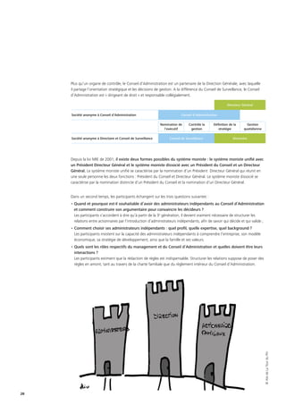 28
Plus qu’un organe de contrôle, le Conseil d’Administration est un partenaire de la Direction Générale, avec laquelle
il partage l’orientation stratégique et les décisions de gestion. A la différence du Conseil de Surveillance, le Conseil
d’Administration est « dirigeant de droit » et responsable collégialement.
Depuis la loi NRE de 2001, il existe deux formes possibles du système moniste : le système moniste unifié avec
un Président Directeur Général et le système moniste dissocié avec un Président du Conseil et un Directeur
Général. Le système moniste unifié se caractérise par la nomination d’un Président Directeur Général qui réunit en
une seule personne les deux fonctions : Président du Conseil et Directeur Général. Le système moniste dissocié se
caractérise par la nomination distincte d’un Président du Conseil et la nomination d’un Directeur Général.
Dans un second temps, les participants échangent sur les trois questions suivantes :
• Quand et pourquoi est-il souhaitable d’avoir des administrateurs indépendants au Conseil d’Administration
et comment construire son argumentaire pour convaincre les décideurs ?
Les participants s’accordent à dire qu’à partir de la 3e
génération, il devient vraiment nécessaire de structurer les
relations entre actionnaires par l’introduction d’administrateurs indépendants, afin de savoir qui décide et qui valide ;
•	Comment choisir ses administrateurs indépendants : quel profil, quelle expertise, quel background ?
Les participants insistent sur la capacité des administrateurs indépendants à comprendre l’entreprise, son modèle
économique, sa stratégie de développement, ainsi que la famille et ses valeurs.
•	Quels sont les rôles respectifs du management et du Conseil d’Administration et quelles doivent être leurs
interactions ?
Les participants estiment que la rédaction de règles est indispensable. Structurer les relations suppose de poser des
règles en amont, tant au travers de la charte familiale que du règlement intérieur du Conseil d’Administration.
Directeur Général
Société anonyme à Conseil d’Administration Conseil d’Administration
Nomination de
l’exécutif
Contrôle la
gestion
Définition de la
stratégie
Gestion
quotidienne
Société anonyme à Directoire et Conseil de Surveillance Conseil de Surveillance Directoire
©AlixdeLaTourduPin
 