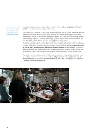 30
L’une des principales interrogations des participants aux débats porte sur la dimension juridique de la charte
familiale en cas de manquement aux règles établies par tous.
La charte n’est pas un document qui se situe dans le champ juridique du droit des sociétés, même si elle peut avoir
une portée juridique dans le cas d'un conflit dans la mesure où elle comporte des engagements juridiquement
valables puisque souscrits par des personnes juridiquement capables, dont le non respect est susceptible de porter
préjudice à autrui. Engager une procédure ne saurait être une bonne solution, puisqu’il vaut mieux organiser une
conciliation par la médiation pour ne pas mettre en péril la pérennité de l’entreprise.
La rédaction d’une charte pousse les parties prenantes à réfléchir au modèle de gouvernance de leur entreprise.
Anne Herrenschmidt, Directrice du groupe Metin, spécialisé dans la distribution automobile dont le groupe familial
a entrepris la rédaction d’une charte durant plusieurs années, souligne en effet ce désir de prendre de la hauteur,
de sortir du déficit de communication et d’organiser la vie de l’entreprise. Anne souligne que : « c’est bien la
démarche de création de la charte qui compte, plus que le document finalisé ». D’ailleurs, la charte n’est pas figée,
elle doit pouvoir être sans cesse modifiée et réappropriée par les jeunes générations intégrant le cercle familial.
Pour conclure, les intervenants insistent sur l’ambition de la démarche : il est indispensable de prendre son temps
pour en faire un document sur-mesure pour la famille, car rédiger une charte est un projet de conduite de
changement pour la gouvernance d’une entreprise familiale ; il faut donc l’accompagner pour que chacun
s’approprie le processus et les résultats.
« C’est bien la démarche
de création de la charte
qui compte, plus que
le document finalisé. »
Anne Herrenschmidt
 