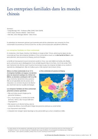 Les 24 Heures des Nouvelles Générations - Faire de l’entreprise familiale un modèle d’avenir 31
Les entreprises familiales dans les mondes
chinois
Animation :
• Serge Bésanger, PhD – Professeur affilié, EDHEC ASIA CENTRE
• Anne Taupin, Directeur Deloitte – Desk Chinois
• Wei Wen, Senior Manager Deloitte – Desk Chinois
En préambule, les intervenants précisent que la première partie de leur présentation sera consacrée à la Chine
continentale et la seconde aux Chinois d’outre-mer, ces deux communautés étant radicalement différentes.
Les entreprises familiales en Chine continentale
En introduction, Anne Taupin, Directeur chez Deloitte en charge du Desk1
Chinois, précise que les régions les plus
concernées par l’essor des entreprises familiales en Chine continentale se situent sur la côte Sud de la Chine et, plus
particulièrement, dans la province du Zhejiang, proche de Shanghai.
La famille est historiquement le pivot central de la société en Chine, mais cette fidélité à la famille a été affaiblie
par le communisme avec le développement d’une véritable loyauté à Mao et à la Patrie. A la fin des années 1970,
avec l’avènement des réformes visant l’ouverture économique du pays, les entreprises familiales ont pu renaître et
reprendre leur développement. Elles ont d’ailleurs joué un rôle important dans le boom chinois.
Même si la Chine continentale et ses 13 %
d’entreprises familiales est toujours à la dernière
place du classement asiatique (et a fortiori des
BRICS), ces dernières contribuent à 60 % du PIB,
ce qui montre leur dynamisme et leur puissance.
Elles se sont spécialisées dans les secteurs de la
restauration, du commerce de gros et de détail et
plus récemment dans les nouvelles technologies.
Les entreprises familiales de Chine continentale
présentent certaines spécificités :
• Elles sont le plus souvent dirigées par les
patriarches fondateurs ;
• On y trouve toujours un membre de la famille
dominant, même si cela n’est pas lisible dans
l’organigramme ;
• Elles reposent sur le rôle des familiaux dans la
conduite des affaires, d’où la difficulté d’intégrer des personnes extérieures au cercle familial ;
• Leur financement reste familial ;
• L’évaluation des managers repose davantage sur leur personnalité que sur leurs compétences réelles.
1 Les Desks Deloitte sont des plateformes, spécialisées par pays, dont le rôle est d’assurer une continuité de service aux clients étrangers qui
s’installent en France, et aux clients français qui s’implantent dans le pays de référence. Ils accompagnent les entreprises dans l’intégralité
de leurs besoins : audit, expertise comptable, juridique, fiscal, et social, consulting et conseil financier.
La Chine continentale et la province du Zhejiang
 