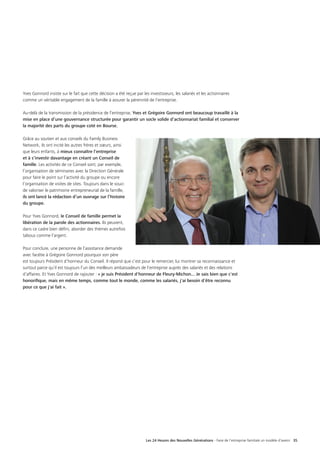 Les 24 Heures des Nouvelles Générations - Faire de l’entreprise familiale un modèle d’avenir 35
Yves Gonnord insiste sur le fait que cette décision a été reçue par les investisseurs, les salariés et les actionnaires
comme un véritable engagement de la famille à assurer la pérennité de l’entreprise.
Au-delà de la transmission de la présidence de l’entreprise, Yves et Grégoire Gonnord ont beaucoup travaillé à la
mise en place d’une gouvernance structurée pour garantir un socle solide d’actionnariat familial et conserver
la majorité des parts du groupe coté en Bourse.
Grâce au soutien et aux conseils du Family Business
Network, ils ont incité les autres frères et sœurs, ainsi
que leurs enfants, à mieux connaître l’entreprise
et à s’investir davantage en créant un Conseil de
famille. Les activités de ce Conseil sont, par exemple,
l’organisation de séminaires avec la Direction Générale
pour faire le point sur l’activité du groupe ou encore
l’organisation de visites de sites. Toujours dans le souci
de valoriser le patrimoine entrepreneurial de la famille,
ils ont lancé la rédaction d’un ouvrage sur l’histoire
du groupe.
Pour Yves Gonnord, le Conseil de famille permet la
libération de la parole des actionnaires. Ils peuvent,
dans ce cadre bien défini, aborder des thèmes autrefois
tabous comme l’argent.
Pour conclure, une personne de l’assistance demande
avec facétie à Grégoire Gonnord pourquoi son père
est toujours Président d’honneur du Conseil. Il répond que c’est pour le remercier, lui montrer sa reconnaissance et
surtout parce qu’il est toujours l’un des meilleurs ambassadeurs de l’entreprise auprès des salariés et des relations
d’affaires. Et Yves Gonnord de rajouter : « je suis Président d'honneur de Fleury-Michon... Je sais bien que c'est
honorifique, mais en même temps, comme tout le monde, comme les salariés, j'ai besoin d'être reconnu
pour ce que j'ai fait ».
 
