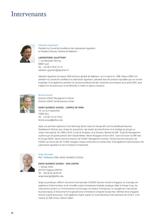 36
Sébastien Aguettant
Président du Conseil de Surveillance des Laboratoires Aguettant
et Président Directeur Général de Delpharm
LABORATOIRES AGUETTANT
1, rue Alexander Fleming
69007 Lyon
Tél. : +33 (0) 4 78 61 51 41
sebastien.aguettant@aguettant.fr
Sébastien Aguettant est depuis 2004 directeur général de Delpharm, qu’il a rejoint en 1996. Depuis 2009 il est
président du conseil de surveillance du laboratoire Aguettant, spécialisé dans les produits injectables pour le marché
hospitalier. Il est également président du Syndicat professionnel des industriels sous-traitants de la santé (SPIS), dont
l’objectif est de promouvoir et de défendre ce métier en pleine croissance.
Benoit Arnaud
Directeur EDHEC Management Institute
Directeur EDHEC Family Business Center
EDHEC BUSINESS SCHOOL - CAMPUS DE PARIS
18, rue du 4 Septembre
75002 Paris
Tél. : +33 (0)1 53 32 76 67
benoit.arnaud@edhec.edu
Après une première expérience chez McKinsey, Benoit rejoint le Groupe BIC comme Worldwide Business
Development Director pour diriger les acquisitions, des projets de diversification et la stratégie du groupe au
niveau international. De 1999 à 2010, il a été le fondateur et le Directeur Général du MIP - École de Management
soutenue par de grands patrons dont Claude Bébéar, Martin Bouygues et Bruno Bich. Suite à la fusion du MIP avec
le Groupe EDHEC, Benoit prend la direction de l’EDHEC Management Institute, l’entité Executive Education de
l’EDHEC qui forme plus de 10 000 managers chaque année dans le monde entier. Il est également Administrateur des
Laboratoires Aguettant et de la Fondation Entreprendre.
Serge Besanger
PhD - Professeur affilié, EDHEC BUSINESS SCHOOL
EDHEC BUSINESS SCHOOL - ASIA CENTER
1, George Street
#07-02 Singapore 049145
Tél. : +65 (0) 64 38 00 30
serge.besanger@edhec.edu
Serge est professeur affilié en économie internationale à l’EDHEC Business School à Singapour où il partage son
expérience d’administrateur et de conseiller auprès d’entreprises familiales asiatiques telles le Groupe Fung. Ses
interventions portent sur l’environnement économique, les réseaux d’entreprises, le management interculturel,
le private equity, le financement et la gouvernance d’entreprise comparée Europe-Asie. Membre de la Singapore
Venture Capital Association, il est également expert auprès du Fonds Monétaire International et de l’O.M.C. Il est
l’auteur du Défi chinois, Éditions Alban.
 
Intervenants
 